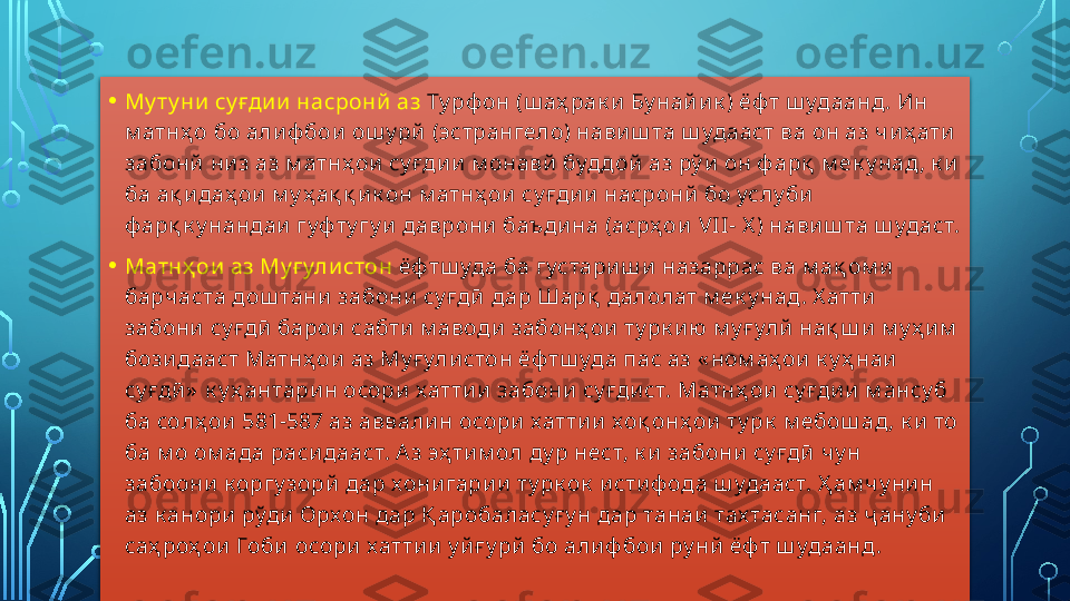 • Му ту ни  су ғди и  насронй аз  Ту рф он (ш аҳ рак и  Бу най и к ) ёф т ш удаанд. Ин 
м атнҳ о бо алиф бои  ош у рй  (эстрангело) нави ш та ш удааст ва он аз чи ҳ ати  
забонй  ни з аз м атнҳ ои  су ғди и  м онавй  буддой  аз рў и  он ф арқ  м ек у над , к и  
ба ақ и даҳ ои  м у ҳ ақ қ и к он м атнҳ ои су ғдии  насронй  бо услу би  
ф арқ к у нандаи  гуф ту гу и даврони  баъди на (асрҳ ои   VII - X )  навиш та ш удаст.
• Матнҳ ои  аз Му ғ ули стон  ёф тш уда ба густариш и  назаррас ва м ақ ом и  
барчаста дош тани забони  су ғдӣ  дар Шарқ  далолат м ек у над. Х атти 
забони  су ғдӣ  барои  сабти  м аводи  забонҳ ои  ту рк и ю  м у ғ улй нақ ш и м у ҳ и м  
бози дааст Матнҳ ои аз Му ғ улистон ёф тш уда пас аз « ном аҳ ои  к у ҳ наи 
су ғдӣ »  к у ҳ антари н осори  хатти и забони  су ғди ст. Матнҳ ои  су ғди и м ансу б 
ба солҳ ои  581-587 аз аввалин осори хаттии  хоқ онҳ ои  ту рк  м ебош ад, к и  то 
ба м о ом ада раси дааст. А з эҳ ти м ол ду р нест, к и  забони  су ғдӣ  чу н 
забоони  к оргу зорй  дар хони гари и ту рк ок  и сти ф ода ш удааст. Ҳ ам чу ни н 
аз к анори рўди  Орхон дар Қ аробаласу ғ у н дар танаи  тах тасанг, аз ҷ ану би  
саҳ роҳ ои  Гоби  осори  хаттии  у й ғ у рй  бо али ф бои  ру нй ёф т ш удаанд.   