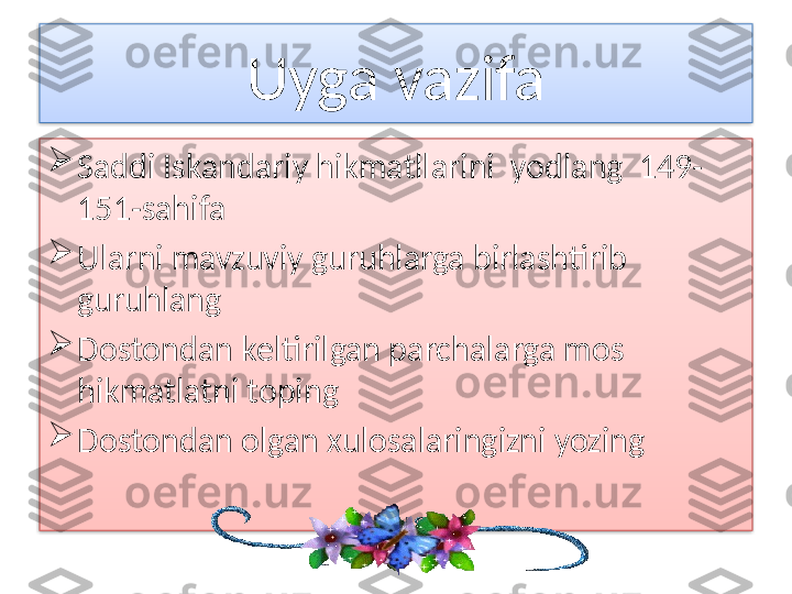 Uyga vazifa

Saddi Iskandariy hikmatllarini  yodlang  149-
151-sahifa

Ularni mavzuviy guruhlarga birlashtirib 
guruhlang

Dostondan keltirilgan parchalarga mos 
hikmatlatni toping

Dostondan olgan xulosalaringizni yozing   