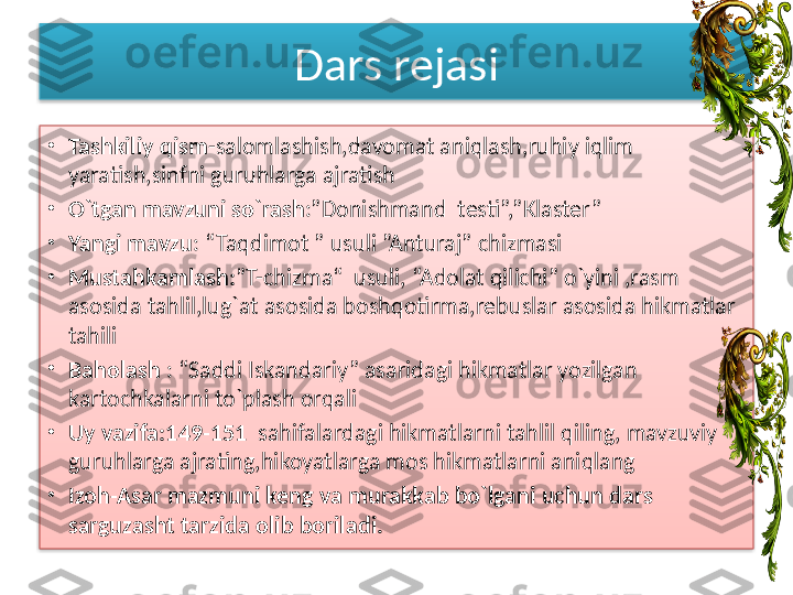 Dars rejasi
•
Tashkiliy qism -salomlashish,davomat aniqlash,ruhiy iqlim 
yaratish,sinfni guruhlarga ajratish
•
O`tgan mavzuni so`rash :”Donishmand  testi”,”Klaster”
•
Yangi mavzu : “Taqdimot ” usuli ”Anturaj” chizmasi
•
Mustahkamlash: ”T-chizma“  usuli, “Adolat qilichi” o`yini ,rasm 
asosida tahlil,lug`at asosida boshqotirma,rebuslar asosida hikmatlar 
tahili
•
Baholash  : “Saddi Iskandariy” asaridagi hikmatlar yozilgan 
kartochkalarni to`plash orqali
•
Uy vazifa:149-151   sahifalardagi hikmatlarni tahlil qiling, mavzuviy 
guruhlarga ajrating,hikoyatlarga mos hikmatlarni aniqlang
•
Izoh-Asar mazmuni keng va murakkab bo`lgani uchun dars 
sarguzasht tarzida olib boriladi.   