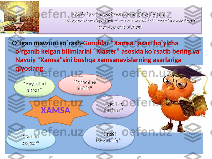 Ruhiy iqlim yaratish-Sham yoqib qo`yiladi .
                   O`quvchilarning fikrlari umumlashtirilib ,mumtoz adabiyot 
olamiga olib kiriladi
    O`tgan mavzuni so`rash- Guruhlar “Xamsa “asari bo`yicha 
o`rganib kelgan bilimlarini “Klaster” asosida ko`rsatib bering va 
Navoiy “Xamsa”sini boshqa xamsanavislarning asarlariga 
qiyoslang
XAMSA “ Layli va 
Majnun”“ Hayrat-ul 
abror” “ Farhod va 
Shirin”
“ Sab`ai 
sayyor” “ Saddi 
Iskandariy”       