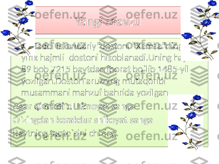 Yangi mavzu 
       “ Saddi Iskandariy”dostoni “Xamsa”ning eng 
yirik hajmli  dostoni hisoblanadi.Uning hajmi 
89 bob 7215 baytdan iborat bo`lib 1485-yil 
yozilgan.Doston aruzning mutaqoribi 
musammani mahzuf bahrida yozilgan
Agar qilmadi el himoyat sanga
O`zingdan kerakdur shikoyat sanga
Baytning taqte`sini chizing.   