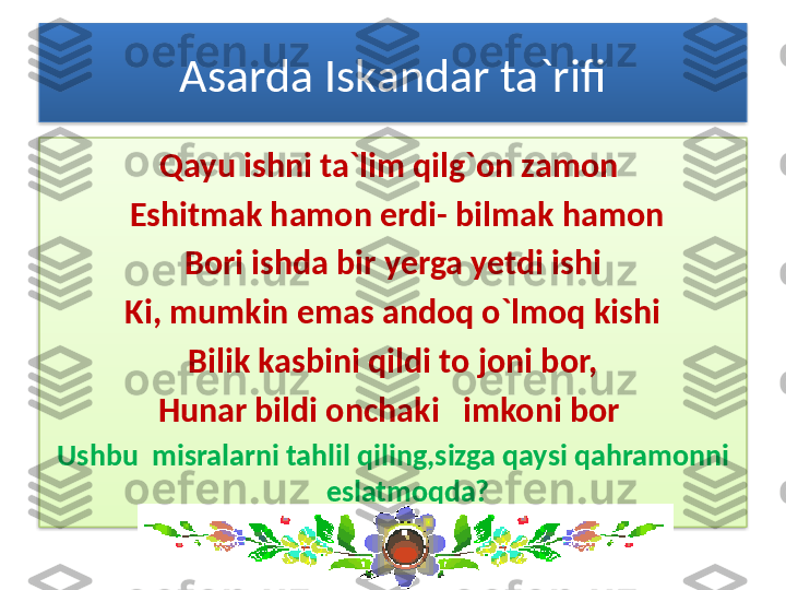 Asarda Iskandar ta`rifi
Qayu ishni ta`lim qilg`on zamon 
  Eshitmak hamon erdi- bilmak hamon
Bori ishda bir yerga yetdi ishi
Ki, mumkin emas andoq o`lmoq kishi
Bilik kasbini qildi to joni bor,
Hunar bildi onchaki   imkoni bor 
Ushbu  misralarni tahlil qiling,sizga qaysi qahramonni 
eslatmoqda?   