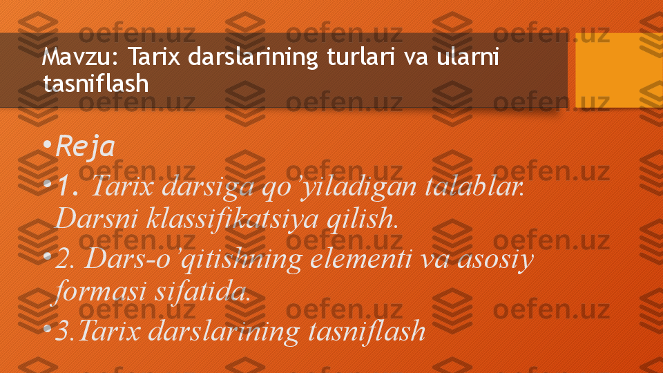 Mavzu:  Tarix darslarining turlari va ularni 
tasniflash
•
Reja
•
1.  Tarix darsiga qo’yiladigan talablar. 
Darsni klassifikatsiya qilish. 
•
2.  Dars-o’qitishning elementi va asosiy 
formasi sifatida.	
 
•
3.Tarix darslarining tasniflash  