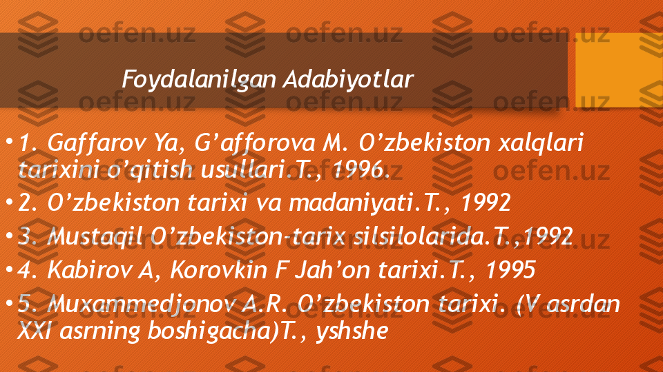 Foydalanilgan Adabiyotlar
•
1. Gaffarov Ya, G’afforova M. O’zbekiston xalqlari 
tarixini o’qitish usullari.T., 1996.
•
2. O’zbekiston tarixi va madaniyati.T., 1992
•
3. Mustaqil O’zbekiston-tarix silsilolarida.T.,1992
•
4. Kabirov A, Korovkin F Jah’on tarixi.T., 1995
•
5. Muxammedjonov A.R. O’zbekiston tarixi. (V asrdan 
XXI asrning boshigacha)T., yshshe  