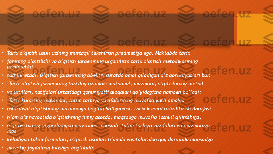 •
Tarix o’qitish usuli uzining mustaqil tekshirish predmetiga ega. Maktabda tarix 
•
fanining o’qitilishi va o’qitish jaraenining urganilishi tarix o’qitish metodikasining 
predmetini 
•
tashkil etadi. O’qitish jaraenining obektiv suratda amal qiladigan o’z qonuniyatlari bor. 
•
  Tarix o’qitish jaraenining tarkibiy qismlari maksimal, mazmuni, o’qitishining metod 
•
va usullari, natijalari urtasidagi qonuniyatli aloqalari qo’yidagicha namoen bo’ladi: 
•
  Tarix kursining maksimal, talim tarbiya vazifalarining muvafaqiyatli amalga 
•
oshirilishi o’qitishning mazmuniga bog’liq bo’lgandek, tarix kursini uzlashtirish darajasi 
•
h’am o’z navbatida o’qitishning ilmiy asosda, maqsadga muvofiq tashkil qilinishiga, 
•
o’qituvchining urganiladigan mavzunan maqsadi, talim tarbiya vazifalari va mazmuniga 
mos 
•
keladigan talim formalari, o’qitish usullari h’amda vositalaridan qay darajada maqsadga 
•
muvofiq foydalana bilishga bog’liqdir.  