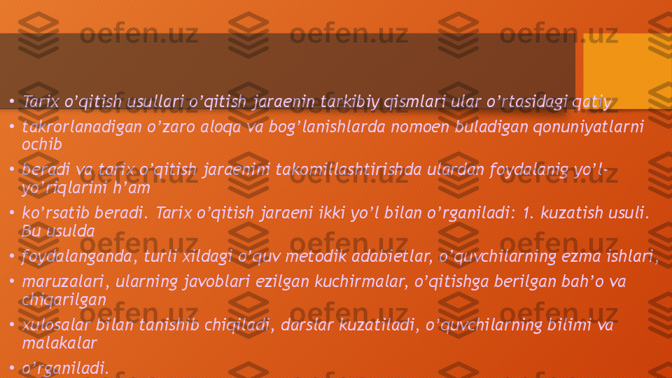 •
Tarix o’qitish usullari o’qitish jaraenin tarkibiy qismlari ular o’rtasidagi qatiy 
•
takrorlanadigan o’zaro aloqa va bog’lanishlarda nomoen buladigan qonuniyatlarni 
ochib 
•
beradi va tarix o’qitish jaraenini takomillashtirishda ulardan foydalanig yo’l-
yo’riqlarini h’am 
•
ko’rsatib beradi. Tarix o’qitish jaraeni ikki yo’l bilan o’rganiladi: 1. kuzatish usuli. 
Bu usulda 
•
foydalanganda, turli xildagi o’quv metodik adabietlar, o’quvchilarning ezma ishlari, 
•
maruzalari, ularning javoblari ezilgan kuchirmalar, o’qitishga berilgan bah’o va 
chiqarilgan 
•
xulosalar bilan tanishib chiqiladi, darslar kuzatiladi, o’quvchilarning bilimi va 
malakalar 
•
o’rganiladi.  