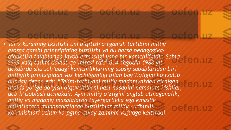 •
Tarix kursining tkzilishi uni o’qitish o’rganish tartibini milliy 
asosga qarshi printsipining buzilishi va bu narsa pedagogika-
didaktika talablariga javob ermasligi yana bir kamchiligidir. Sobiq 
SSSR xalq talimi davlat qo’mitasi raisi G.A.Yagodin 1988 yil 
dekabrda shu soh’adagi kamchiliklarning asosiy sabablaridan biri 
milliylik printsipidan voz kechilganligi bilan bog’liqligini ko’rsatib 
bunday degan edi: “Talim-tarbiyani milliy madaniyatdan ajralgan 
h’olda yo’lga qo’yish o’quvchilarni nasl-nasabini namalum kishilar, 
deb h’isoblash demakdir. Ayni milliy o’zligini anglab etmaganalik, 
milliy va madaniy masalalarda tayergarlikka ega emaslik 
millatlararo munosabatlarda buzilishlar milliy xudbinlik 
ko’rinishlari uchun ko’pgina qulay zaminni vujudga keltiradi.  