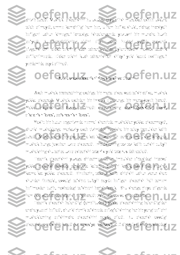 chizib turadi. Mushak  qisqarishini bu usulida qayd qilish murakkab asbob-uskuna
talab   qilmaydi,   ammo   kamchiligi   ham   bor,   u   ham   bo’lsa   shuki,   richag   inersiyali
bo’lgani   uchun   kimograf   lentasiga   ishqalanganda   yozuvni   bir   muncha   buzib
qo’yadi.   Bu   kamchilikning   oldini   olish   uchun   hozirgi   vaqtda   mexanik
o’zgarishlarni   elektr   tokning   kuch   tebranishlariga   aylantiruvchi   maxsus   datchik
qo’llanilmoqda.   Elektr   tokini   kuch   tebranishlari   shleyf   yoki   katod   ossillografi
yordamida qayd qilinadi. 
3. Mushak qisqarishining shakli va tiplari
Asab-mushak preparatining asabiga bir marta qisqa vaqt ta’sir etilsa, mushak
yakka   qisqaradi.   Mushak   asabdan   bir   impuls   olib,   unga   bir   marta   javob   beradi.
Yakka   qisqarish   uch   fazaga   bo’linadi:   qisqarishning   latent   (yashirin)   davri,
qisqarish fazasi, bo’shashish fazasi.
Yaxlit bir butun organizmda normal sharoitda mushaklar yakka qisqarmaydi,
chunki   mushaklarga   markaziy   asab   tizimidan   hamisha   bir   talay   impulslar   kelib
turadi.   Mushakga   ko’pincha   ketma-ket   keluvchi   bir   qancha   impulslar   kirganda
mushak   bunga   javoban   uzoq   qisqaradi.   Impulslarning   tez-tez   kelib   turishi   tufayli
mushakning shu tariqa uzoq qsiqarishi  tetanik  yoki  tetanus  deb ataladi.
Tetanik   qisqarishni   yuzaga   chiqarmoq   uchun   impulslar   o’rtasidagi   interval
yakka   qisqarish   davriga   qaraganda   kaltaroq   bo’lishi   kerak,   aks   holda   mushak
ketma-ket   yakka   qisqaradi.   Binobarin,   tetanus   kelib   chiqishi   uchun   zarur   shart
shundan   iboratki,   avvalgi   ta’sirot   tufayli   paydo   bo’lgan   qisqarish   hali   tamom
bo’lmasdan   turib,   navbatdagi   ta’sirotni   berish   kerak.     Shu   shartga   rioya   qilganda
ham ikki xil tetanik qisqarish ro’y beradi: tishli tetanus va silliq tetanus.
Tetanik   qisqarish   balandligi   (amplitudasi)   yakka   qisqarishning   balandligidan
ancha yuqori bo’ladi, chunki ritmik ta’sirotda qo’zg’alishning har bir yangi to’lqini
mushaklarning   qo’shimcha   qisqarishini   paydo   qiladi.   Bu   qisqarish   avvalgi
qisqarishga qo’shilib ketadi ( summasiya hodisasi ). G.Gelmgols (1847) navbatdagi 