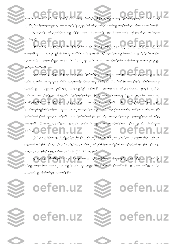 har   bir   impulsda   mushak   shu   payt   bo’shashib   turganday   kaltanaveradi   deb   farz
qilib, bu jarayonga  superpozisiya , ya’ni qisqarishlarning taxlanishi deb nom berdi.
Mushak   qisqarishining   ikki   turi:   izotonik   va   izometrik   qisqarish   tafovut
qilinadi. 
Izotonik   qisqarish   mushakning   shunday   qisqarishiki,   unda   tolalari   kalta
tortadi-yu, tarangligi doimiy bo’lib qolaveradi. Mushakning bemalol yuk ko’tarishi
izotonik   qisqarishga   misol   bo’ladi,   yuk   bunda     mushakning   doimiy   tarangligiga
sabab bo’ladi.
Izometrik   qisqarishda   mushak   kaltalana   olmaydi   masalan,   mushakning   ikki
uchi qimirlamay yopishib turganda shunday bo’ladi. Bu holda mushak tolalarining
uzunligi   o’zgarmaydi-yu,   tarangligi   oshadi.   Izometrik   qisqarishni   qayd   qilish
uchun   mushakga   deyarli   kalatalanish   imkonini   bermaydigan   qattiq   prujina
biriktirilib,   mushakni   ishlashga   majbur   etiladi.   Bu   holda   har   xil
kuchaytirgichlardan foydalanib, mushakning   juda oz (bir necha mikron chamasi)
kaltalanishni   yozib   oladi.   Bu   kaltalanish   aslida   mushakning   taranglashini   aks
ettiradi.   Odam   statikani   saqlab   zo’r   berganda   mushaklari   shu   xilda   faoliyat
ko’rsatadi.
Qo’zg’alishni vujudga keltirish uchun, binobarin, mushakni qisqartirish uchun
asabni  ta’sirlash   vositali ta’sirlash   deb, to’g’ridan-to’g’ri mushakni  ta’sirlash esa
bevosita ta’sirlash  deb ataladi (11.3.1-rasm).
Mushak   faoliyatining   izometrik   sharoitlari   deganda,   mushak   uzunligi
o‘zgarmasdan   turib,   uning   kuchi   yuzaga   chiqishi   tushuniladi.   «Izometrik»   so‘zi
«uzunligi doimiy» demakdir. 