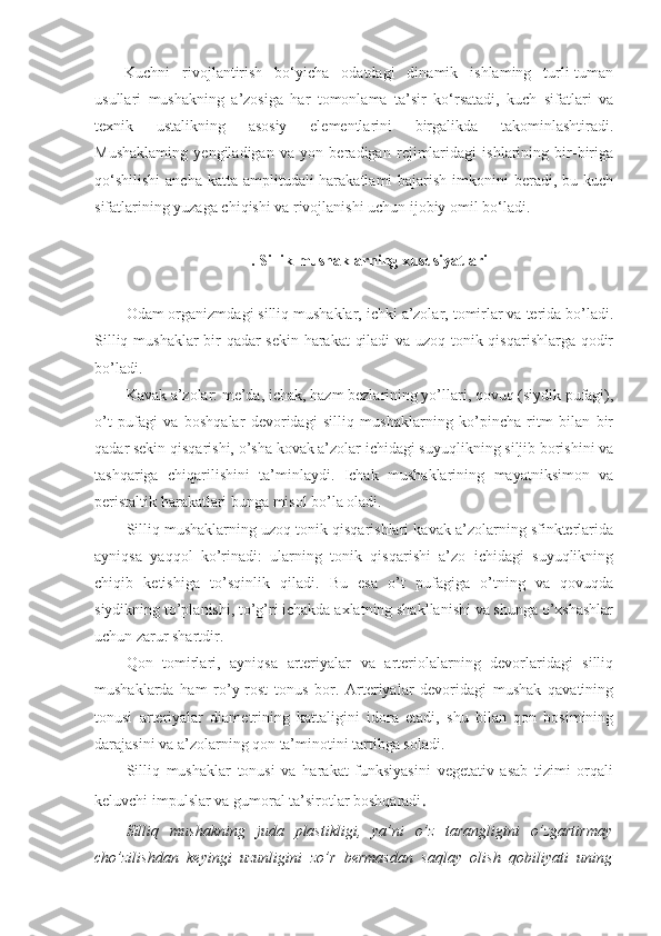 Kuchni   rivojlantirish   bo‘yicha   odatdagi   dinamik   ishlaming   turli-tuman
usullari   mushakning   a’zosiga   har   tomonlama   ta’sir   ko‘rsatadi,   kuch   sifatlari   va
texnik   ustalikning   asosiy   elementlarini   birgalikda   takominlashtiradi.
Mushaklaming   yengiladigan   va   yon   beradigan   rejimlaridagi   ishlarining   bir-biriga
qo‘shilishi  ancha  katta amplitudali  harakatlami  bajarish  imkonini  beradi, bu kuch
sifatlarining yuzaga chiqishi va rivojlanishi uchun ijobiy omil bo‘ladi.
. Sillik mushaklarning xususiyatlari
Odam organizmdagi silliq mushaklar, ichki a’zolar, tomirlar va terida bo’ladi.
Silliq mushaklar bir qadar sekin harakat qiladi va uzoq tonik qisqarishlarga qodir
bo’ladi.
Kavak a’zolar: me’da, ichak, hazm bezlarining yo’llari, qovuq (siydik pufagi),
o’t   pufagi   va   boshqalar   devoridagi   silliq   mushaklarning   ko’pincha   ritm   bilan   bir
qadar sekin qisqarishi, o’sha kovak a’zolar ichidagi suyuqlikning siljib borishini va
tashqariga   chiqarilishini   ta’minlaydi.   Ichak   mushaklarining   mayatniksimon   va
peristaltik harakatlari bunga misol bo’la oladi. 
Silliq mushaklarning uzoq tonik qisqarishlari kavak a’zolarning sfinkterlarida
ayniqsa   yaqqol   ko’rinadi:   ularning   tonik   qisqarishi   a’zo   ichidagi   suyuqlikning
chiqib   ketishiga   to’sqinlik   qiladi.   Bu   esa   o’t   pufagiga   o’tning   va   qovuqda
siydikning to’planishi, to’g’ri ichakda axlatning shakllanishi va shunga o’xshashlar
uchun zarur shartdir.
Qon   tomirlari,   ayniqsa   arteriyalar   va   arteriolalarning   devorlaridagi   silliq
mushaklarda   ham   ro’y-rost   tonus   bor.   Arteriyalar   devoridagi   mushak   qavatining
tonusi   arteriyalar   diametrining   kattaligini   idora   etadi,   shu   bilan   qon   bosimining
darajasini va a’zolarning qon ta’minotini tartibga soladi.
Silliq   mushaklar   tonusi   va   harakat   funksiyasini   vegetativ   asab   tizimi   orqali
keluvchi impulslar va gumoral ta’sirotlar boshqaradi .
Silliq   mushakning   juda   plastikligi,   ya’ni   o’z   tarangligini   o’zgartirmay
cho’zilishdan   keyingi   uzunligini   zo’r   bermasdan   saqlay   olish   qobiliyati   uning 