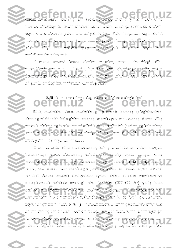 muhim   xossasidir .   Plastikligi   kam   skelet     mushaki   bilan   ro’y-rost   plastik   silliq
mushak   o’rasidagi   tafovutni   aniqlash   uchun   ularni   avvaliga   sekin-asta   cho’zib,
keyin   shu   cho’zuvchi   yukni   olib   qo’yish   kifoya.   Yuk   olingandan   keyin   skelet
mushaki   darhol   kaltalanadi.   Bunga   qarama-qarshi   o’laroq,   silliq   mushak   biron
ta’sirot   tufayli   faol   ravishda   qisqarmaguncha   yuk   olingandan   keyin   ham
cho’zilganicha qolaveradi.
Plastiklik   xossasi   kavak   a’zolar,   masalan,   qovuq   devoridagi   silliq
mushaklarning   mu’tadil   faoliyati   uchun   juda   katta   ahamiyatga   egadir,   qovuq
devorlaridagi   silliq   mushaklar   plastik   bo’lgani   uchun   qovuq   ozmi-ko’pmi
to’lganda ichidagi bosim nisbatan kam o’zgaradi.
5. Silliq mushakning qo’zg’aluvchanligi va qo’zg’alishi
Silliq   mushaklar   skelet   mushaklariga   qaraganda   kamroq   qo’zg’aluvchan:
ularning  ta’sirlanish   bo’sag’alari  ortiqroq,  xronaksiyasi   esa   uzunroq.  Aksari   silliq
mushak tolalarining harakat potenisallari kichik amplitudali (skeletning ko’ndalang
targ’il   mushak   tolalarida   120   mv   o’rniga   60   mv   chamasi)   bo’lib,   uzunligi   ham
ortiq, ya’ni 1-3 soniya davom etadi.
Odam   tanasida   silliq   mushaklarning   ko’pgina   turli-tuman   tiplari   mavjud.
Tanamizdagi   kavak   a’zolarning   ko’pchiligini   sinsitiy   tipida   tuzilgan   silliq
mushaklar qoplangan. Bunday mushaklarning ayrim tolalari bir-biriga jips taqalib
turadi,   shu   sababli   ular   morfologik   jihatdan   yaxlit   bir   butun   degan   tassurot
tug’iladi.   Ammo   mushak   sinsitiysining   ayrim   tolalari   o’rtasida   membrana   va
protoplazmatik   uzluksiz   emasligi:   ular   ingichka   (200-500   A 0
)   yoriq   bilan
ajralganligi   elektron   mikroskopda   tekshirib   aniqlangan.   “Sinsitiydan   tuzilish”
tushunchasini   hozir   morfologik   tushuncha   deyishdan   ko’ra   fiziologik   tushuncha
deyish to’g’riroq bo’ladi.   Sinsitiy   - harakat potensiallarining va qutbsizlanish sust
to’lqinlarining   bir   toladan   ikkinchi   tolaga   bemalol   tarqalishini   ta’minlaydigan
funksional   tuzilmadir.   Asab   oxirlari   sinsitiy   tolalarining   ozgina   bir   qismida   bor.
Lekin   qo’zg’alish   (asab   impulsi)   mushak   tolalarining   ozgina   bir   qismiga   o’tsa, 