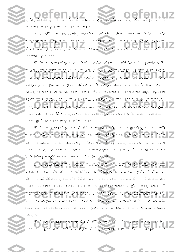 qo’zg’alishning   bir   toladan   ikkinchi   tolaga   beto’xtov   tarqalishi   tufayli   butun
mushak reaksiyasiga tortilishi mumkin. 
Ba’zi   silliq   mushaklarda,   masalan,   ko’zning   kipriksimon   mushakida   yoki
rangdor   pardaning   radial   mushakida   tolalar   alohida-alohida   joylashgan   (diskret
tipda   tuzilgan)   bo’lib,   har   birining   skelet   mushaki   tolalariga   o’xshash   mustaqil
innervasiyasi bor. 
Silliq   mushakning   qisqarishi .   Yakka   ta’sirot   kuchi   katta   bo’lganda   silliq
mushak qisqarishi  mumkin. Bu mushakning  yakka qisqarish yashirin  davri  skelet
mushagiga   qaraganda   kattaroq,   masalan,   quyonning   ichak   mushaklarida   0,25-1
soniyagacha   yetadi,   quyon   me’dasida   5   soniyagacha,   baqa   me’dasida   esa   1
daqiqaga yetadi  va  undan ham  oshadi. Silliq mushak qisqargandan  keyin ayniqsa
sekin   bo’shashadi.   Silliq   mushaklarda   qisqarish   to’lqini   ham   juda   sekin   tarqalib,
soniyaga atigi 3 sm ga yaqin yo’l bosadi. Biroq, silliq mushaklar sekin qisqargani
bilan kuchi katta. Masalan, qushlar me’dasining mushaklari ko’ndalang kesimining
1 sm 2
 ga 1 kg hisobida yuk ko’tara oladi.
Silliq   mushakning   tonusi.   Silliq   mushak   sekin   qisqargandan,   hatto   ritmik
ta’sirotlarda   ham   uzoq   va   turg’un   qisqarish   holatiga   osonginga   o’tadi,   bu   holat
skelet   mushaklarining   tetanusiga   o’xshaydi.   Biroq,   silliq   mushak   ana   shunday
turg’un qisqarish holatida turgani bilan energiyani juda kam sarf qiladi va shu bilan
ko’ndalang targ’il mushak tetanusidan farq qiladi. 
Silliq   mushaklarning   skelet   mushaklariga   nisbatan   ko’p   marta   sekinroq
qisqarishi   va   bo’shashining   sabablari   ham   batafsil   aniqlangani   yo’q.   Ma’lumki,
skelet mushaklarining miofibrillalari kabi, silliq mushak miofibrillalari ham miozin
bilan   aktindan   iborat.   Biroq,   silliq   mushaklar   kundalang   targ’il   emas,   ularda   Z
membrana yo’q va sarkoplazma ancha ko’p bo’ladi. Silliq mushak tolalarining shu
tizim xususiyatlari ularni sekin qisqarishiga sabab bo’lsa kerak. Silliq mushaklarda
moddalar   almanishuvining   bir   qadar   past   darajada   ekanligi   ham   shundan   kelib
chiqadi.
Silliq   mushaklar   avtomatiyasi .   Silliq   mushaklarning   skelet   mushaklaridan
farq   qiladigan   xarakterli   xususiyati   shuki,   spontan,   avtomatik   faoliyatga   qodir 