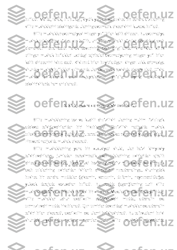 bo’ladi. Me’da, ichak, o’t pufagi, siydik yo’llari va boshqa bir qancha a’zolarning
silliq mushaklarini tekshirganda ularning avtomatik qisqarishini kuzatsa bo’ladi.
Silliq mushaklar avtomatiyasi miogen yo’l bilan kelib chiqqan. Bu avtomatiya
mushak tolalarining o’ziga xos bo’lib, uni silliq mushakli a’zolar devoridagi asab
elementlari   idora   etadi.   Ichak   devorining   asab   chigillaridan   sinchiklab   xolos
qilingan   mushak   bo’laklari   ustidagi   tajribalar   avtomatiyaning   miogen   yo’l   bilan
kelib   chiqqanini   isbot   etadi.   Kislorod   bilan   boyitiladigan   Ringer-Lokk   eritmasiga
shunday mushak bo’laklari solinganda ular avtomatik ravishda qisqara oladi. O’sha
mushak   bo’laklarida   asab   hujayralarinini   yo’qligi   keyingi   gistologik
tekshirishlarda ham aniqlanadi.
6. Silliq mushaklarning ta’sirlovchilari.
Silliq   mushaklarning   tez   va   kuchli   cho’zilishi   ularning   muhim   fiziologik
adekvat   ta’sirlovchilaridan   biri   hisoblanadi.   Cho’zilish   natijasida   mushak
tolasining membranasi qutbsizlanib, tarqaluvchi harakat potensiali vujudga keladi.
Pirovard natijasida mushak qisqaradi. 
Silliq   mushaklarning   yana   bir   xususiyati   shuki,   ular   ba’zi   kimyoviy
ta’sirlovchilarga,   jumladan   parasimpatik   asab   tolalarining   oxirlaridan   ajralib
chiqadigan   asetilxolinga,   buyrak   usti   bezlaring   mag’iz   moddasidan   va   simpatik
asab   tolalarining   oxirlaridan   ishlanib   chiqadigan   noradrenalinga,   shuningdek
boshqa   bir   qancha   moddalar   (gistamin,   serotonin,   dofamin,   neyropeptidlar)ga
yuksak   darajada   sezuvchan   bo’ladi.   Bu   modda   (agent)larning   turli   silliq
mushaklarga ta’sir ko’rsatish natijasi bir xil emas. Masalan, me’da-ichak yo’lidagi
silliq   mushaklar   uchun   asetilxolin   qo’zg’atuvchi   modda,   adrenalin   esa
tormozlovchi modda hisoblanadi. Qon tomirlar devoridagi mushaklar esa adrenalin
ta’siri   bilan   qisqaradi,   asetilxolin   esa   ularni   bo’shashtiradi.   Bu   tafovutlarni   boisi
shundaki,   yuqorida   aytilgan   agentlar   turli   silliq   mushak   hujayralarida 