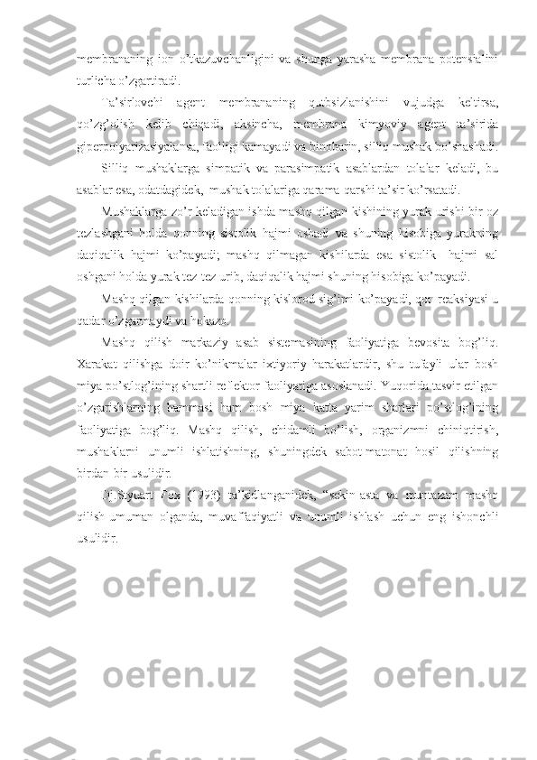 membrananing   ion   o’tkazuvchanligini   va   shunga   yarasha   membrana   potensialini
turlicha o’zgartiradi.
Ta’sirlovchi   agent   membrananing   qutbsizlanishini   vujudga   keltirsa,
qo’zg’olish   kelib   chiqadi,   aksincha,   membrana   kimyoviy   agent   ta’sirida
giperpolyarizasiyalansa, faolligi kamayadi va binobarin, silliq mushak bo’shashadi.
Silliq   mushaklarga   simpatik   va   parasimpatik   asablardan   tolalar   keladi,   bu
asablar esa, odatdagidek,  mushak tolalariga qarama-qarshi ta’sir ko’rsatadi.
Mushaklarga zo’r keladigan ishda mashq qilgan kishining yurak urishi bir oz
tezlashgani   holda   qonning   sistolik   hajmi   oshadi   va   shuning   hisobiga   yurakning
daqiqalik   hajmi   ko’payadi;   mashq   qilmagan   kishilarda   esa   sistolik     hajmi   sal
oshgani holda yurak tez-tez urib, daqiqalik hajmi shuning hisobiga ko’payadi.
Mashq qilgan kishilarda qonning kislorod sig’imi ko’payadi, qon reaksiyasi u
qadar o’zgarmaydi va hokazo.
Mashq   qilish   markaziy   asab   sistemasining   faoliyatiga   bevosita   bog’liq.
Xarakat   qilishga   doir   ko’nikmalar   ixtiyoriy   harakatlardir,   shu   tufayli   ular   bosh
miya po’stlog’ining shartli reflektor faoliyatiga asoslanadi. Yuqorida tasvir etilgan
o’zgarishlarning   hammasi   ham   bosh   miya   katta   yarim   sharlari   po’stlog’ining
faoliyatiga   bog’liq.   Mashq   qilish,   chidamli   bo’lish,   organizmni   chiniqtirish,
mushaklarni   unumli   ishlatishning,   shuningdek   sabot-matonat   hosil   qilishning
birdan-bir usulidir.
Dj.Styuart   Fox   (1993)   ta’kidlanganidek,   “sekin-asta   va   muntazam   mashq
qilish-umuman   olganda,   muvaffaqiyatli   va   unumli   ishlash   uchun   eng   ishonchli
usulidir. 