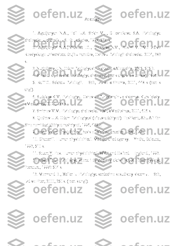 Adabiyot
1.   Agadjanyan   N.A.,   Tell   L.Z.   Sirkin   V.I.,   CHesnokova   S.A.   Fiziologiya
cheloveka. Uchebnik. – S. Pb., «Sotis», 1998, 527. s.
2.   Agadjanyan N.A., Vlasova I.G., Ermakova N.V., Troshin V.I. M.: Izd-vo
Rossiyskogo universiteta drujb ы  narodov, Osnov ы  fiziologii cheloveka. 2004, 383
s.
3.  Nuritdinov E.N. Odam fizologiyasi. Toshkent, «Aloqachi», 2005, 505 b.
4. SHmidt R., Tevs M. Fiziologiya cheloveka (per s angl v 3 x tomax), 1996.
5.   Raff   G.   Sekret ы   fiziologii.   –   Spb,   Izd-vo   «Binom»,   2001,   448   s   (per.   s
angl).
6. Sudakov K.V. Fiziologiya. Osnov ы   i funksionaln ы e sistem ы . Kurs leksiy.
«Meditsina», 2000, 778 s.
7. Smirnov V.M. Fiziologiya cheloveka. – M., «Meditsina», 2001, 606 s.
8. Qodirov U.Z. Odam fiziologiyasi (o‘quv adabiyoti). Toshkent, Abu Ali ibn
Sino nomidagi tibbiyot nashriyoti, 1996, 479 b.
9. Best, Taylor. Physiolohical Basis of Medical practice. USA, 1990.
10. Chatterill. Human physiolohical. Medical alied agensy. – Yndia, Calcutta,
1993, 510 s.
11. Stuart Y. Fox. Human physiolohical. WKB and Oxford. – England., 1993.
12. Kostil D.L. Fiziologiya sporta i dvigatelnoy aktivnosti, K.: Olimpiyskaya
literatura, 1997b 504 s.
13. Mormand D., Xeller L. Fiziologiya serdechno-sosudistoy sistem ы . – Spb,
Izd-vo Piter, 2000, 250 s. ( per. s angl). 