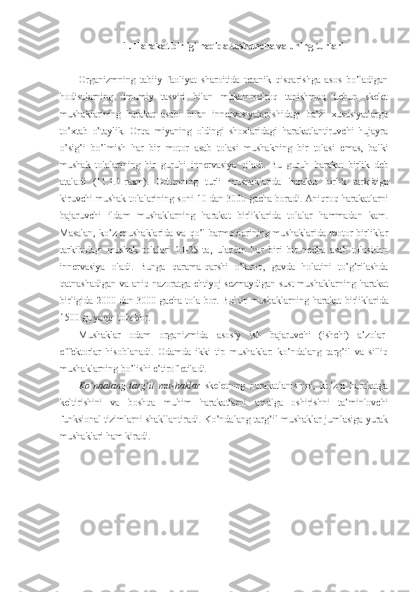 1. Harakat birligi haqida tushuncha va uning turlari
Organizmning   tabiiy   faoliyat   sharoitida   tetanik   qisqarishga   asos   bo’ladigan
hodisalarning   umumiy   tasviri   bilan   mukammalroq   tanishmoq   uchun   skelet
mushaklarining   harakat   asabi   bilan   innervasiyalanishidagi   ba’zi   xususiyatlarga
to’xtab   o’taylik.   Orqa   miyaning   oldingi   shoxlaridagi   harakatlantiruvchi   hujayra
o’sig’i   bo’lmish   har   bir   motor   asab   tolasi   mushakning   bir   tolasi   emas,   balki
mushak   tolalarining   bir   guruhi   innervasiya   qiladi.   Bu   guruh   harakat   birlik   deb
ataladi   (11.1.1-rasm).   Odamning   turli   mushaklarida   harakat   birlik   tarkibiga
kiruvchi mushak tolalarining soni 10 dan 3000 gacha boradi. Aniqroq harakatlarni
bajaruvchi   ildam   mushaklarning   harakat   birliklarida   tolalar   hammadan   kam.
Masalan,   ko’z   mushaklarida   va  qo’l   barmoqlarining  mushaklarida   motor   birliklar
tarkibidagi   mushak   tolalari   10-25   ta,   ulardan   har   biri   bir   necha   asab   tolasidan
innervasiya   oladi.   Bunga   qarama-qarshi   o’laroq,   gavda   holatini   to’g’rilashda
qatnashadigan va aniq nazoratga ehtiyoj sezmaydigan sust  mushaklarning   harakat
birligida 2000 dan 3000 gacha tola bor. Boldir mushaklarning   harakat   birliklarida
1500 ga yaqin tola bor.
Mushaklar   odam   organizmida   asosiy   ish   bajaruvchi   (ishchi)   a’zolar-
effektorlar   hisoblanadi.   Odamda   ikki   tip   mushaklar:   ko’ndalang   targ’il   va   silliq
mushaklarning bo’lishi e’tirof etiladi.
Ko’ndalang-targ’il   mushaklar   skeletning   harakatlanishini,   ko’zni   harakatga
keltirishini   va   boshqa   muhim   harakatlarni   amalga   oshirishni   ta’minlovchi
funksional tizimlarni shakllantiradi. Ko’ndalang-targ’il mushaklar jumlasiga yurak
mushaklari ham kiradi. 