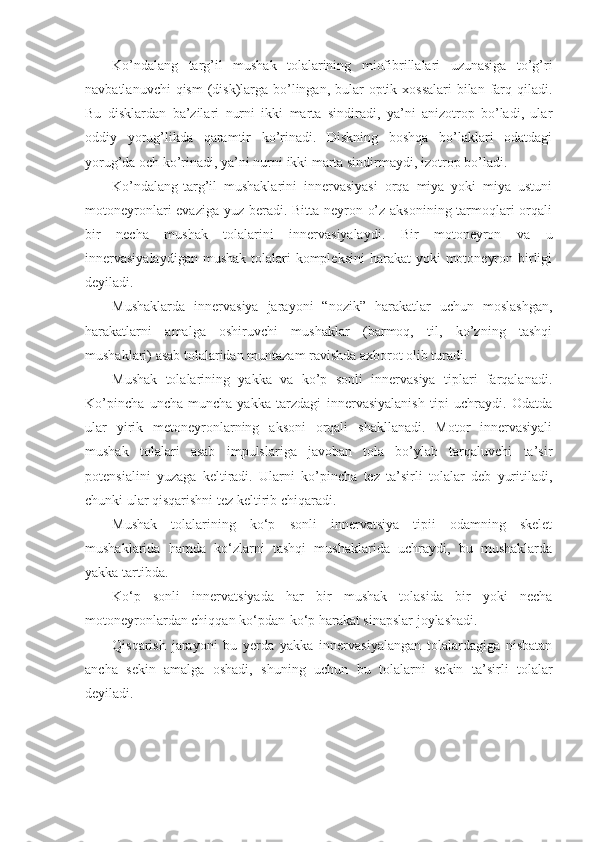 Ko’ndalang   targ’il   mushak   tolalarining   miofibrillalari   uzunasiga   to’g’ri
navbatlanuvchi  qism  (disk)larga bo’lingan, bular  optik xossalari  bilan farq qiladi.
Bu   disklardan   ba’zilari   nurni   ikki   marta   sindiradi,   ya’ni   anizotrop   bo’ladi,   ular
oddiy   yorug’likda   qaramtir   ko’rinadi.   Diskning   boshqa   bo’laklari   odatdagi
yorug’da och ko’rinadi, ya’ni nurni ikki marta sindirmaydi, izotrop bo’ladi.
Ko’ndalang-targ’il   mushaklarini   innervasiyasi   orqa   miya   yoki   miya   ustuni
motoneyronlari evaziga yuz beradi. Bitta neyron o’z aksonining tarmoqlari  orqali
bir   necha   mushak   tolalarini   innervasiyalaydi.   Bir   motoneyron   va   u
innervasiyalaydigan  mushak  tolalari  kompleksini  harakat  yoki  motoneyron birligi
deyiladi. 
Mushaklarda   innervasiya   jarayoni   “nozik”   harakatlar   uchun   moslashgan,
harakatlarni   amalga   oshiruvchi   mushaklar   (barmoq,   til,   ko’zning   tashqi
mushaklari) asab tolalaridan muntazam ravishda axborot olib turadi.
Mushak   tolalarining   yakka   va   ko’p   sonli   innervasiya   tiplari   farqalanadi.
Ko’pincha   uncha-muncha   yakka   tarzdagi   innervasiyalanish   tipi   uchraydi.   Odatda
ular   yirik   metoneyronlarning   aksoni   orqali   shakllanadi.   Motor   innervasiyali
mushak   tolalari   asab   impulslariga   javoban   tola   bo’ylab   tarqaluvchi   ta’sir
potensialini   yuzaga   keltiradi.   Ularni   ko’pincha   tez   ta’sirli   tolalar   deb   yuritiladi,
chunki ular qisqarishni tez keltirib chiqaradi.
Mushak   tolalarining   ko‘p   sonli   innervatsiya   tipii   odamning   skelet
mushaklarida   hamda   ko‘zlarni   tashqi   mushaklarida   uchraydi,   bu   mushaklarda
yakka tartibda.
Ko‘p   sonli   innervatsiyada   har   bir   mushak   tolasida   bir   yoki   necha
motoneyronlardan chiqqan ko‘pdan-ko‘p harakat sinapslar joylashadi.
Qisqarish   jarayoni   bu   yerda   yakka   innervasiyalangan   tolalardagiga   nisbatan
ancha   sekin   amalga   oshadi,   shuning   uchun   bu   tolalarni   sekin   ta’sirli   tolalar
deyiladi.   