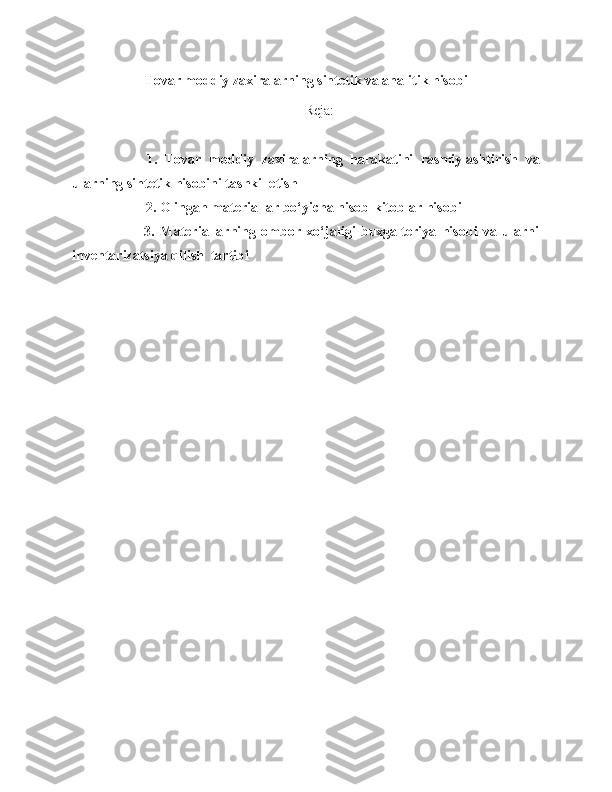 Tovar moddiy zaxiralarning sintetik va analitik hisobi
Reja:
            1.   Tovar   moddiy   zaxiralarning   harakatini   rasmiylashtirish   va
ularning sintetik hisobini tashkil etish
                     2.  Olingan   materiallar   bo‘yicha   hisob - kitoblar   hisobi
                3.   Materiallarning   ombor   xo‘jaligi   buxgalteriya   hisobi   va   ularni
inventarizatsiya qilish  tartibi 