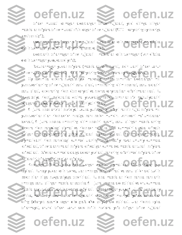 - to‘lash   muddati   kelmagan   akseptlangan   to‘lov   hujjatlari,   yoki   kirimga   olingan
materiallar bo‘yicha to‘lov muddati o‘tib ketgan to‘lov hujjatlari (6010 – schyotning oy boshiga
kredit qoldig‘i);
- akseptlangan  va  to‘langan   to‘lov  hujjatlari  –  materiallar  kelib   tushmagan   (izoh  sifatida
«kelib tushmagan yuk», 6010 – schyotning debet saldosi);
- akseptlanib   to‘lanmagan   to‘lov   hujjatlari   –   materiallar   kelib   tushmagan   (izoh   sifatida
«kelib tushmagan yuk», saldosi yo‘q);
- fakturlanmagan   yuklar   bo‘yicha   (materiallar   kelib   tushdi,   lekin   ularni   to‘lash   uchun
to‘lov hujjatlari kelib tushmadi) – 6010 – schyotning krediti bo‘yicha oy boshiga saldo.
Oy   davomida   korxona   buxgalteriyasi   marketing   bo‘limi   tomonidan   akseptlangan   mol
yuboruvchilarning  to‘lov   hujjatlarini  qabul  qiladi,  omborlarning   kirim   orderlari,   qabul  aktlarini
qabul   qiladi,   korxonaning   hisob-kitob   schyoti   va   boshqa   schyotlaridan   ko‘chirmalar   oladi.   Bu
buxgalteriya   hisobi   registrlarida   xotima   yozuvlarini   berish,   tomonlar   o‘z   majburiyatlarini
bajarganligi tufayli yozuvlarni tugatish imkoniyatini beradi.
6   -   jurnal-order   chiziqli-pozitsiyali   usulda   yuritilganligi   tufayli   har   bir   hujjat   bo‘yicha   mol
yuboruvchilar   bilan   hisoblashish   holatiga   baho   berish   mumkin.   Izohlovchi   ma’lumotlardan
tashqari,   6   -   jurnal-orderda   omborning   kirim   orderini   raqami,   qabul   qilingan   materiallarning
korxona   hisob   bahosidagi   qiymati   va   hisoblash   hujjatida   QQS   summasini   alohida   ko‘rsatib
tuzilgan   mol   yuboruvchining   to‘lov   hujjatlari   qiymati   yoziladi.   Kelib   tushgan   material
qiymatliklarni   hisob   bahosidagi   summasi   ularning   turidan   qat’iy   nazar   umumiy   summada
ko‘rsatiladi,  to‘lov   talabnomalari   bo‘yicha  ko‘rsatilgan   summa  esa  materiallar  turlari    bo‘yicha
ko‘rsatiladi.  Da’volar  summasi  aktlarga  asosan  yoziladi.  Bankning  ko‘chirmasi  bo‘yicha  to‘lov
hujjatlarini to‘langanligi belgilab qo‘yiladi.
Korxonaga   to‘lov   hujjatisiz   kelib   tushgan   material   qiymatliklar   fakturlanmagan   yuk
deyiladi.   Bunday   yuklar   kelib   tushsa,   ular   omborga   qabul   qilinadi   va   qabul   qilish   akti   tuzilib
reestr   bilan   birga   buxgalteriyaga   topshiriladi.   Bu   erda   materiallar   hisob   bahoda   baholanib
omborga   qabul   qilingan   materiallar   qatorida   6   –   jurnal-orderda   aks   ettiriladi   va   shu   summada
materiallar guruhiga o‘tkazilib akseptga qo‘yiladi. Fakturlanmagan yuklar 6 – jurnal-orderida oy
oxirida,   mazkur   oy   davomida   to‘lov   hujjatlarini   kelib   tushish   imkoniyati   yo‘qqa   chiqqandan
so‘ng   («Schyot   raqami»   degan   «B»   grafa   «N»   qo‘yib)   aks   ettiriladi.   Ular   hisobot   oyida
to‘lanmaydi,   chunki   to‘lash   uchun   asos   bo‘lib   hozircha   yo‘q   bo‘lgan   to‘lov   hujjatlari 