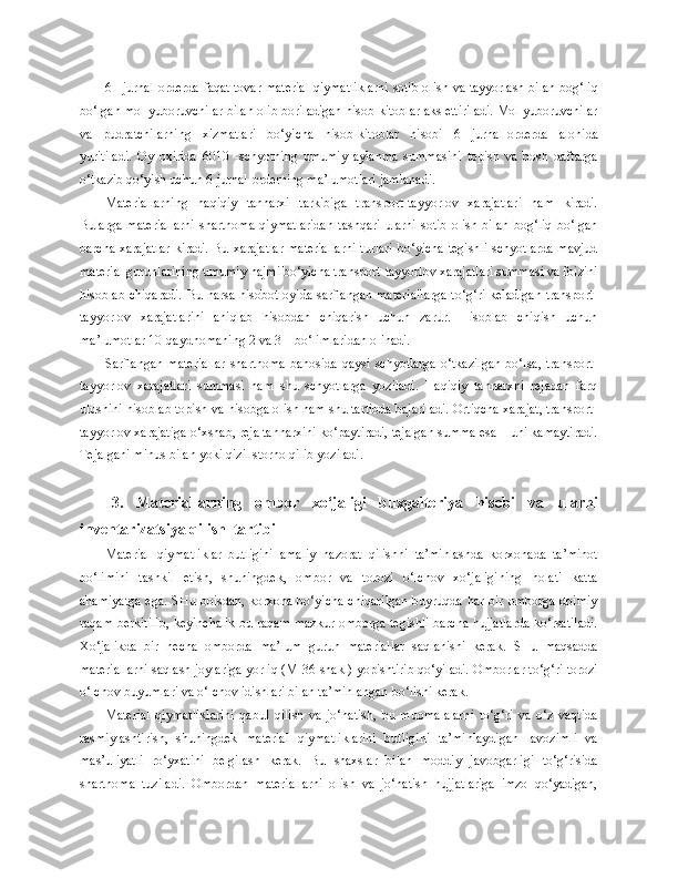 6   -   jurnal-orderda faqat tovar-material qiymatliklarni sotib olish va tayyorlash bilan bog‘liq
bo‘lgan mol yuboruvchilar bilan olib boriladigan hisob-kitoblar aks ettiriladi. Mol yuboruvchilar
va   pudratchilarning   xizmatlari   bo‘yicha   hisob-kitoblar   hisobi   6   -   jurnal-orderda   alohida
yuritiladi.   Oy   oxirida   6010   -schyotning   umumiy   aylanma   summasini   topish   va   bosh   daftarga
o‘tkazib qo‘yish uchun 6-jurnal-orderning ma’lumotlari jamlanadi.
Materiallarning   haqiqiy   tannarxi   tarkibiga   transport-tayyorlov   xarajatlari   ham   kiradi.
Bularga   materiallarni   shartnoma   qiymatlaridan   tashqari   ularni   sotib   olish   bilan   bog‘liq   bo‘lgan
barcha xarajatlar  kiradi. Bu xarajatlar  materiallarni  turlari  bo‘yicha tegishli schyotlarda mavjud
material guruhlarining umumiy hajmi bo‘yicha transport-tayyorlov xarajatlari summasi va foizini
hisoblab chiqaradi.  Bu narsa hisobot oyida sarflangan materiallarga  to‘g‘ri keladigan  transport-
tayyorlov   xarajatlarini   aniqlab   hisobdan   chiqarish   uchun   zarur.   Hisoblab   chiqish   uchun
ma’lumotlar 10-qaydnomaning 2 va 3 – bo‘limlaridan olinadi.
Sarflangan   materiallar   shartnoma   bahosida   qaysi  schyotlarga   o‘tkazilgan   bo‘lsa,   transport-
tayyorlov   xarajatlari   summasi   ham   shu   schyotlarga   yoziladi.   Haqiqiy   tannarxni   rejadan   farq
ulushini hisoblab topish va hisobga olish ham shu tartibda bajariladi. Ortiqcha xarajat, transport-
tayyorlov xarajatiga o‘xshab, reja tannarxini ko‘paytiradi, tejalgan summa esa – uni kamaytiradi.
Tejalgani minus bilan yoki qizil storno qilib yoziladi.
3.   Materiallarning   ombor   xo‘jaligi   buxgalteriya   hisobi   va   ularni
inventarizatsiya qilish  tartibi
Material   qiymatliklar   butligini   amaliy   nazorat   qilishni   ta’minlashda   korxonada   ta’minot
bo‘limini   tashkil   etish,   shuningdek,   ombor   va   torozi   o‘lchov   xo‘jaligining   holati   katta
ahamiyatga  ega. SHu boisdan, korxona bo‘yicha  chiqarilgan  buyruqda har bir omborga doimiy
raqam berkitilib, keyinchalik bu raqam mazkur omborga tegishli barcha hujjatlarda ko‘rsatiladi.
Xo‘jalikda   bir   necha   omborda   ma’lum   guruh   materiallar   saqlanishi   kerak.   SHu   maqsadda
materiallarni saqlash joylariga yorliq (M-36-shakl) yopishtirib qo‘yiladi. Omborlar to‘g‘ri torozi
o‘lchov buyumlari va o‘lchov idishlari bilan ta’minlangan bo‘lishi kerak.
Material   qiymatliklarini   qabul   qilish   va   jo‘natish,   bu   muomalalarni   to‘g‘ri   va   o‘z   vaqtida
rasmiylashtirish,   shuningdek   material   qiymatliklarini   butligini   ta’minlaydigan   lavozimli   va
mas’uliyatli   ro‘yxatini   belgilash   kerak.   Bu   shaxslar   bilan   moddiy   javobgarligi   to‘g‘risida
shartnoma   tuziladi.   Ombordan   materiallarni   olish   va   jo‘natish   hujjatlariga   imzo   qo‘yadigan, 