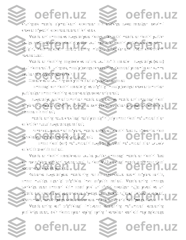 shuningdek   material   qiymatliklarni   korxonadan   olib   chiqishga   ruxsat   beradigan   lavozimli
shaxslar ro‘yxatini korxonada barcha bilishi kerak.
Materiallarni   omborda   va   buxgalteriyada   hisobga   olish   tartibi   materiallar   hisobini   yuritish
usuliga bog‘liq. Materiallar hisobini yuritish usuli materiallar hisobini yuritish tartibi va ketma-
ketligini,   hisob   registrlarni   turlari,   ularning   miqdori,   ko‘rsatkichlarini   o‘zaro   solishtirishni
nazarda tutadi.
Materiallar   hisobining   progressiv   va   oqilona   usuli   bo‘lib   operativ   –   buxgalteriya   (saldo)
usuli hisoblanadi. SHuningdek, moddiy-javobgar shaxslarning hisobotlari yordamida son-summa
usulidan ham foydalanish mumkin.
Operativ-saldo usulining asosiy prinsiplari qo‘yidagilardan iborat:
            -    ombordagi   son  hisobini   operativligi   va   to‘g‘riligi   moddiy   javobgar   shaxslar   tomonidan
yuritiladigan ombor hisobining kartochkalariga asosan aniqlanadi;
           - buxgalteriya  hodimlari  tomonidan  materiallar  harakati  va materiallarni  ombordagi hisobi
bo‘yicha muomalalarni to‘g‘ri va o‘z vaqtida rasmiylashtirish ustidan uzluksiz nazorat bevosita
omborda olib boriladi;
      -  materiallarning natura shaklidagi haqiqiy qoldig‘ini joriy ombor hisobi ma’lumotlari bilan
solishtirish huquqi buxgalterlarga beriladi;
       -  nomenklatura raqamlari bo‘yicha, materiallar harakati hisobini faqat pul o‘lovchida hisob
bahosida va haqiqiy tannarxida hisobi yuritiladi;
                -     ombor   hisobi   (son)   ma’lumotlarini   buxgalteriya   hisobi   ma’lumotlari   bilan   uzluksiz
solishtirib tekshirib boriladi.
Materiallar   hisobini   operativ-saldo   usulida   yuritish   ombordagi   materiallar   hisobini   faqat
son-nav bo‘yicha yuritishni nazarda tutadi. Bu hisob M-12 shakldagi materiallarni ombor hisobi
kartochkalari shaklida yuritiladi. 
Kartochka   buxgalteriyada   materialning   har   bir   nomenklatura   raqami   bo‘yicha   ochilib,
ombor   mudiriga   olganligi   to‘g‘risida   imzo   qo‘ydirib   beriladi.   Materiallarning   omborga
tushishiga   qarab   omborchi   kirim   orderi   yoki   uni   o‘rnini   bosadigan   hujjat   yozadi   va   uni
materiallarni ombor hisobi kartochkasida ro‘yxatga oladi. Xarajat hujjatlari limit-zabor kartalari,
talabnomalar, nakladnoylarga asosan kartochkada materiallarni ng  chiqimi ro‘yxatga olinadi.
Materiallarni ng   sarfi   to‘g‘risidagi   limit-zabor   kartalarining   ma’lumotlari   kartalarning
yopilishiga   qarab,   lekin   hisobot   oydan   keyingi   oyning   1-sanasidan   kechiktirilmay   registrlarga 