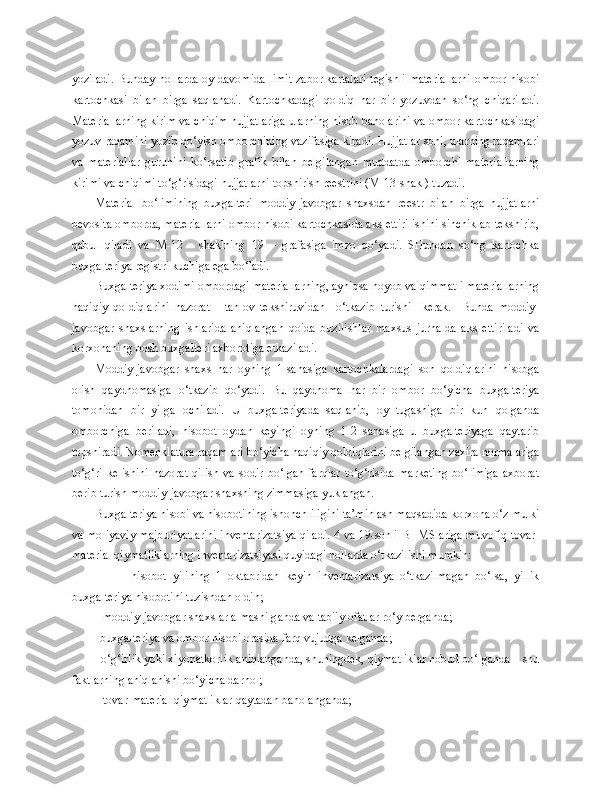 yoziladi. Bunday hollarda oy davomida limit-zabor kartalari tegishli materiallarni ombor hisobi
kartochkasi   bilan   birga   saqlanadi.   Kartochkadagi   qoldiq   har   bir   yozuvdan   so‘ng   chiqariladi.
Materiallarning kirim va chiqim hujjatlariga ularning hisob baholarini va ombor kartochkasidagi
yozuv raqamini yozib qo‘yish omborchining vazifasiga kiradi. Hujjatlar soni, ularning raqamlari
va   materiallar   guruhini   ko‘rsatib   grafik   bilan   belgilangan   muddatda   omborchi   materiallarning
kirimi va chiqimi to‘g‘risidagi hujjatlarni topshirish reestrini (M-13-shakl) tuzadi.
Material   bo‘limining   buxgalteri   moddiy-javobgar   shaxsdan   reestr   bilan   birga   hujjatlarni
bevosita omborda, materiallarni ombor hisobi kartochkasida aks ettirilishini sinchiklab tekshirib,
qabul   qiladi   va   M-12   -   shaklning   19   –   grafasiga   imzo   qo‘yadi.   SHundan   so‘ng   kartochka
buxgalteriya registri kuchiga ega bo‘ladi.
Buxgalteriya xodimi ombordagi materiallarning, ayniqsa noyob va qimmatli materiallarning
haqiqiy   qoldiqlarini   nazorat   -   tanlov   tekshiruvidan     o‘tkazib   turishi     kerak.     Bunda   moddiy-
javobgar   shaxslarning   ishlarida   aniqlangan   qoida   buzilishlar   maxsus   jurnalda   aks   ettiriladi   va
korxonaning bosh buxgalteri axborotiga etkaziladi.
Moddiy-javobgar   shaxs   har   oyning   1-sanasiga   kartochkalardagi   son   qoldiqlarini   hisobga
olish   qaydnomasiga   o‘tkazib   qo‘yadi.   Bu   qaydnoma   har   bir   ombor   bo‘yicha   buxgalteriya
tomonidan   bir   yilga   ochiladi.   U   buxgalteriyada   saqlanib,   oy   tugashiga   bir   kun   qolganda
omborchiga   beriladi,   hisobot   oydan   keyingi   oyning   1-2   sanasiga   u   buxgalteriyaga   qaytarib
topshiradi. Nomenklatura raqamlari bo‘yicha haqiqiy qoldiqlarini belgilangan zaxira normalariga
to‘g‘ri   kelishini   nazorat   qilish   va   sodir   bo‘lgan   farqlar   to‘g‘risida   marketing   bo‘limiga   axborat
berib turish moddiy-javobgar shaxsning zimmasiga yuklangan.
Buxgalteriya hisobi va hisobotining ishonchliligini ta’minlash maqsadida korxona o‘z mulki
va moliyaviy majburiyatlarini inventarizatsiya qiladi. 4 va 19-sonli BHMSlariga muvofiq tovar-
material qiymatliklarning inventarizatsiyasi quyidagi hollarda o‘tkazilishi mumkin:
                -   hisobot   yilining   1   oktabridan   keyin   inventarizatsiya   o‘tkazilmagan   bo‘lsa,   yillik
buxgalteriya hisobotini tuzishdan oldin;
        -  moddiy-javobgar shaxslar almashilganda va tabiiy ofatlar ro‘y berganda;
       -  buxgalteriya va ombor hisobi orasida farq vujudga kelganda;
         - o‘g‘irlik yoki xiyonatkorlik aniqlanganda, shuningdek, qiymatliklar nobud bo‘lganda – shu
faktlarning aniqlanishi bo‘yicha darhol;
        -  tovar-material qiymatliklar qaytadan baholanganda; 