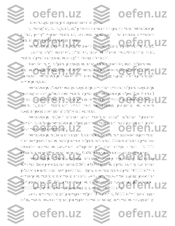         -  korxona tugatilganda yoki qaytadan tashkil etilganda.
Pul mablag‘lari,  pul hujjatlari, qat’iy hisobot blankalari bir oyda bir marta  inventarizatsiya
qilinadi,   yonilg‘i-moylash   materiallari,   oziq-ovqat   mahsulotlari   –   har   chorakda   qimmatbaho
metallar -tarmoq yo‘riqnomalariga binoan.
Inventarizatsiya jarayonida quyidagilar tekshiriladi: tovar-material qiymatliklarning butligi; 
ularning   to‘g‘ri   saqlanishi,   jo‘natilishi,   tarozi   va   o‘lchov   instrumentlarini ng   holati;
material qiymatliklar harakati va qoldig‘ini hisobga olish tartibi.
Tekshirish   hajmi   bo‘yicha   yoppasiga   va   tanlab,   oralatib   tekshirish,   vaqti   bo‘yicha   esa   –
rejali   va   to‘satdan   tekshirishga   bo‘linadi.   Inventarizatsiyani   korxona   rahbari   tashkil   qiladi   va
boshqaradi.  Inventarizatsiya   o‘tkazish  ishini  korxona  rahbarining  buyrug‘i   bilan   tayinlanadigan
komissiya bajaradi.
Inventarizatsiya   o‘tkazish   vaqtiga   buxgalteriya   tomonidan   omborlar   bo‘yicha   buxgalteriya
hisobidagi qoldiqni ko‘rsatib tovar-material qiymatliklar inventarizatsiya ro‘yxati (inv. 3- shakli)
tuziladi.   Bu   davrda   ombor   muomalalari   amalga   oshirilmaydi.   Ombor   mudiri   mazkur   ro‘yxatda
barcha   hujjatlarni   materiallarni   ombor   hisobi   kartochkasiga   yozilganligi   va   korxona
buxgalteriyasiga topshirganligi to‘g‘risida tilxat beradi.
Inventarizatsiya   natijasini   aniqlash   uchun   materiallar   qoldig‘i   daftaridan   foydalanish
mumkin. Bu daftarda inventarizatsiya ro‘yxatiga binoan materiallarni haqiqiy qoldiqlarini yozish
uchun maxsus kataklar ajratilgan.
Inventarizatsiya natijasida aniqlangan farqlar barcha hollarda ham taqqoslash qaydnomalari
bilan   rasmiylashtiriladi   va   haqiqiy   tannarx   bo‘yicha   baholanadi.   Ortiqcha   chiqqan   qiymatliklar
operatsion   daromad   va   tushumlarni   ko‘paytirish   yo‘li   bilan   kirimga   olinadi:     Dt   1010
«Materiallar schyotining tegishli schyotlari, Kt 9390   «Boshqa operatsion daromadlar» schyoti.
Inventarizatsiya   o‘tkazish   natijasida   aniqlangan   moddiy   boyliklarning   har   qanday
kamomadi   (asosiy   vositalardan   tashqari)   5910   «Kamomadlar   va   qiymatliklarning   buzilishidan
yo‘qotishlar» scheti orqali rasmiylashtiriladi. D e ylik, korxonada balans qiymati 1800000 so‘mlik
xom ashyo va materiallar  e tishmasligi aniqlandi. Ushbu kamomad summasi quyidagi yozuv bilan
rasmiylashtiriladi:   D-t   5910   «Kamomadlar   va   qiymatliklarning   buzilishidan   yo‘qotishlar»   -
1800000 so‘m,  K-t 1010 Xom ashyo va materiallar scheti - 1800000 so‘m.  
Ushbu kamomadning tabiiy kamayish me’yori 15 foiz bo‘lib, 270000 so‘mni tashkil etgan
bo‘lsa, material resurslarining tabiiy kamayish normasi doirasidagi kamomadi va nobudgarchiligi 