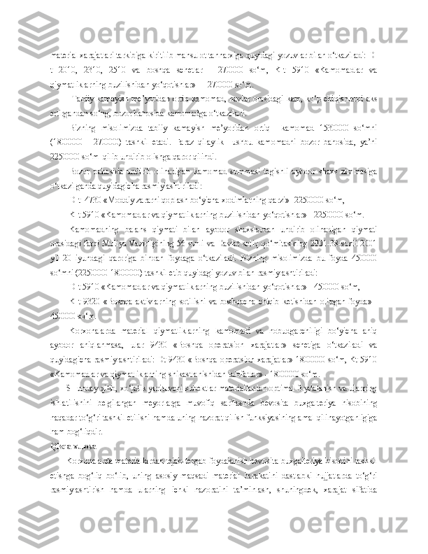 material xarajatlari tarkibiga kiritilib mahsulot tannarxiga quyidagi yozuvlar bilan o‘tkaziladi: D-
t   2010,   2310,   2510   va   boshqa   schetlar   -   270000   so‘m,   K-t   5910   «Kamomadlar   va
qiymatliklarning buzilishidan yo‘qotishlar»   - 270000 so‘m.
  Tabiiy kamayish me’yoridan ortiq kamomad, navlar orasidagi kam, ko‘p chiqishlarni aks
ettirgandan so‘ng, bozor bahosida kamomadga o‘tkaziladi.
Bizning   misolimizda   tabiiy   kamayish   me’yoridan   ortiq     kamomad   1530000   so‘mni
(1800000   -   270000)   tashkil   etadi.   Faraz   qilaylik     ushbu   kamomadni   bozor   bahosida,   ya’ni
2250000 so‘m  qilib undirib olishga qaror qilindi. 
Bozor   bahosida   undirib   olinadigan   kamomad   summasi   tegishli   aybdor   shaxs   zimmasiga
o‘tkazilganda quyidagicha rasmiylashtiriladi:
D-t  4730 «Moddiy zararni qoplash bo‘yicha xodimlarning qarzi» -2250000 so‘m,
K-t 5910 «Kamomadlar va qiymatliklarning buzilishidan yo‘qotishlar» - 2250000 so‘m.
Kamomadning   balans   qiymati   bilan   aybdor   shaxslardan   undirib   olinadigan   qiymati
orasidagi farqi Moliya Vazirligining 56-sonli va Davlat soliq qo‘mitasining 2001-38-sonli 2001
yil   20   iyundagi   qaroriga   binoan   foydaga   o‘tkaziladi.   Bizning   misolimizda   bu   foyda   450000
so‘mni (2250000-1800000) tashkil etib quyidagi yozuv bilan rasmiylashtiriladi:
D-t 5910 «Kamomadlar va qiymatliklarning buzilishidan yo‘qotishlar» - 450000 so‘m,
K-t   9320   «Boshqa   aktivlarning   sotilishi   va   boshqacha   chiqib   k e tishidan   olingan   foyda»   -
450000 so‘m.
Korxonalarda   material   qiymatliklarning   kamomadi   va   nobudgarchiligi   bo‘yicha   aniq
aybdor   aniqlanmasa,   ular   9430   «Boshqa   operatsion   xarajatlar»   schetiga   o‘tkaziladi   va
quyidagicha rasmiylashtiriladi: Dt 9430 «Boshqa operatsion xarajatlar» 1800000 so‘m, Kt 5910
«Kamomadlar va qiymatliklarning shikastlanishidan talofatlar» - 1800000 so‘m.
SHunday qilib, xo‘jalik yurituvchi subektlar materiallardan optimal foydalanish va ularning
ishlatilishini   belgilangan   meyorlarga   muvofiq   sarflashda   bevosita   buxgalteriya   hisobining
naqadar to‘g‘ri tashkil etilishi hamda uning nazorat qilish funk s iyasining amal qilinayotganligiga
ham bog‘liqdir. 
Qisqa xulosa
Korxonalarda materiallardan tejab-tergab foydalanish bevosita buxgalteriya hisobini tashkil
etishga   bog‘liq   bo‘lib,   uning   asosiy   maqsadi   material   harakatini   dastlabki   hujjatlarda   to‘g‘ri
rasmiylashtirish   hamda   ularning   ichki   nazoratini   ta’minlash,   shuningdek,   xarajat   sifatida 