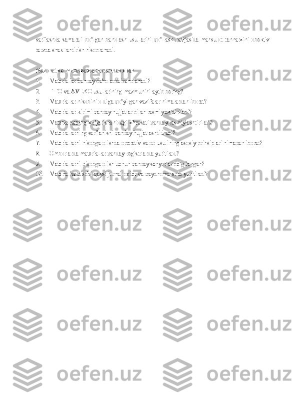 sarflashda   samarali   bo‘lgan   baholash   usullarini   qo‘llash   natijasida   mahsulot   tannarxini   obektiv
tarzda shakllantirish hisoblanadi.
Nazorat va muhokama uchun savollar
1. Materiallar qanday baholarda baholanadi?
2. FIFO va AVEKO usullarining mazmunini aytib bering?
3. Materiallar hisobini oldiga qo‘yilgan vazifalar nimalardan iborat?
4. Materiallar kirimi qanday hujjatlar bilan rasmiylashtiriladi?
5. Materiallarni ng  xo‘jalik ichidagi xhrakati qanday rasmiylashtiriladi?
6. Materiallarni ng  sarflanishi qanday hujjatlashtiriladi?
7. Materiallarni  hisobga olishda  operativ-saldo usulining asosiy prin s iplari nimadan iborat?
8. Omborlarda materiallar qanday registrlarda yuritiladi?
9. Materiallarni hisobga olish uchun qanday schyotlar belgilangan?
10. Materiallar hisobi qaysi jurnal-order va qaydnomalarda yuritiladi? 