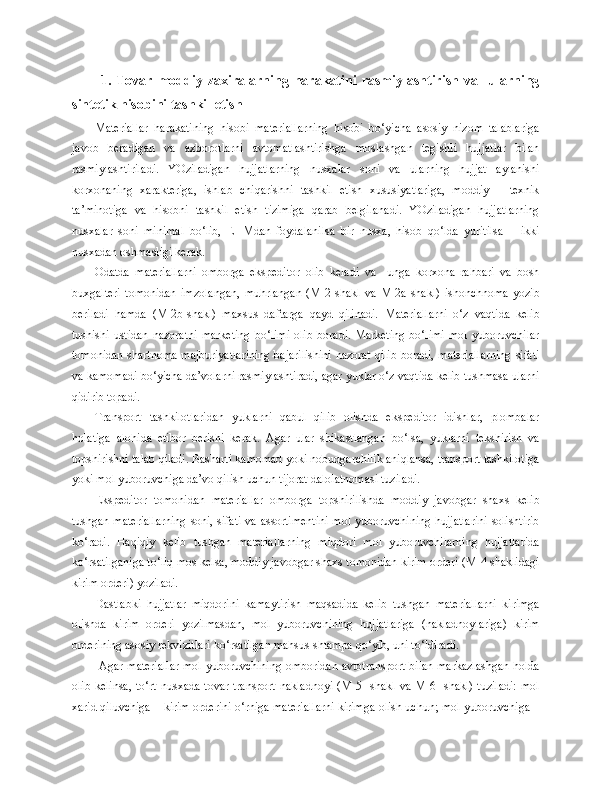 1.   Tovar   moddiy   zaxiralarning   harakatini   rasmiylashtirish   va     ularning
sintetik hisobini tashkil etish
Materiallar   harakatining   hisobi   materiallarning   hisobi   bo‘yicha   asosiy   nizom   talablariga
javob   beradigan   va   axborotlarni   avtomatlashtirishga   moslashgan   tegishli   hujjatlar   bilan
rasmiylashtiriladi.   YOziladigan   hujjatlarning   nusxalar   soni   va   ularning   hujjat   aylanishi
korxonaning   xarakteriga,   ishlab   chiqarishni   tashkil   etish   xususiyatlariga,   moddiy   –   texnik
ta’minotiga   va   hisobni   tashkil   etish   tizimiga   qarab   belgilanadi.   YOziladigan   hujjatlarning
nusxalar   soni   minimal   bo‘lib,   EHMdan   foydalanilsa   bir   nusxa,   hisob   qo‘lda   yuritilsa   –   ikki
nusxadan oshmasligi kerak.
Odatda   materiallarni   omborga   ekspeditor   olib   keladi   va     unga   korxona   rahbari   va   bosh
buxgalteri   tomonidan   imzolangan,   muhrlangan   (M-2-shakl   va   M-2a-shakl)   ishonchnoma   yozib
beriladi   hamda   (M-2b-shakl)   maxsus   daftarga   qayd   qilinadi.   M ateriallarni   o‘z   vaqtida   kelib
tushishi   ustidan   nazoratni   marketing   bo‘limi   olib   boradi.   Marketing   bo‘limi   mol   yuboruvchilar
tomonidan shartnoma majburiyatlarining bajarilishini nazorat qilib boradi, materiallarning sifati
va kamomadi bo‘yicha da’volarni rasmiylashtiradi, agar yuklar o‘z vaqtida kelib tushmasa ularni
qidirib topadi. 
Transport   tashkilotlaridan   yuklarni   qabul   qilib   olishda   ekspeditor   idishlar,   plombalar
holatiga   alohida   etibor   berishi   kerak.   Agar   ular   shikastlangan   bo‘lsa,   yuklarni   tekshirish   va
topshirishni talab qiladi. Basharti kamomad yoki nobudgarchilik aniqlansa, transport tashkilotiga
yoki mol yuboruvchiga da’vo qilish uchun tijorat dalolatnomasi tuziladi.
Ekspeditor   tomonidan   materiallar   omborga   topshirilishda   moddiy   javobgar   shaxs   kelib
tushgan materiallarning soni, sifati va assortimentini mol yuboruvchining hujjatlarini solishtirib
ko‘radi.   Haqiqiy   kelib   tushgan   materiallarning   miqdori   mol   yuboruvchilarning   hujjatlarida
ko‘rsatilganiga to‘liq mos kelsa, moddiy javobgar shaxs tomonidan kirim orderi (M-4 shaklidagi
kirim orderi) yoziladi.
Dastlabki   hujjatlar   miqdorini   kamaytirish   maqsadida   kelib   tushgan   materiallarni   kirimga
olishda   kirim   orderi   yozilmasdan,   mol   yuboruvchining   hujjatlariga   (nakladnoylariga)   kirim
orderining asosiy rekvizitlari ko‘rsatilgan mahsus shtampa qo‘yib, uni to‘ldiradi.
  Agar materiallar mol yuboruvchining omboridan avtotransport bilan markazlashgan  holda
olib kelinsa,  to‘rt  nusxada tovar-transport nakladnoyi  (M-5 -shakl va  M-6- shakl)  tuziladi:  mol
xarid qiluvchiga – kirim orderini o‘rniga materiallarni kirimga olish uchun; mol yuboruvchiga – 