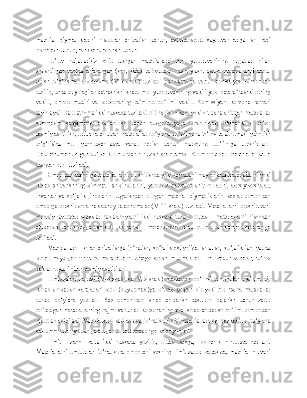 material   qiymatliklarini   hisobdan   chiqarish   uchun;   avtotransport   xaydovchilariga   ish   haqi
hisoblash uchun; bankka topshirish uchun.
To‘lov   hujjatlarisiz   kelib   tushgan   materiallarni   mol   yuboruvchining   hujjatlari   bilan
solishtirgan   vaqtda   aniqlangan   (son,   sifat)   tafovutlarni   rasmiylashtirishda   materiallarni   qabul
qilish   to‘g‘risida   dalolatnoma   (M-7-shakl)   tuziladi.   Dalolatnoma   qabul   komissiyasi   tomonidan
tuzilib, unda quyidagilar qatnashishi shart: mol yuboruvchining vakili yoki betaraf tashkilotning
vakili,   ombor   mudiri   va   korxonaning   ta’minot   bo‘limi   vakili.   Komissiyani   korxona   rahbari
tayinlaydi. Dalolatnoma ikki nusxada tuziladi: birinchisi – kam yoki ortiqcha chiqqan materiallar
summasini   schyotlarda   aks   ettirish   uchun   buxgalteriyaga   topshiriladi;   ikkinchisi   –   da’vo
rasmiylashtirish, ortiqcha chiqqan materiallar bo‘yicha qo‘shimcha to‘lov talabnomasi  yuborish
to‘g‘risida   mol   yuboruvchilarga   xabar   berish   uchun   marketing   bo‘limiga   topshiriladi.
Dalolatnoma   tuzilgan   bo‘lsa   kirim   orderini   tuzish   shart   emas.   Kirim   orderlari   materiallar   kelib
tushgan kuni tuziladi.
Ombordan omborga materiallarni topshirishda yoki foydalanilmay qolgan materiallarni yoki
ishlab   chiqarishning   qimmatli   chiqindilarini,   yaroqsiz   mahsulot   chiqindilarini,   asosiy   vositalar,
inventar   va   xo‘jalik   jihozlarini   tugatishdan   olingan   material   qiymatliklarini   sexlar   tomonidan
omborga topshirishda nakladnoy-talabnomalar (M-11-shakl) tuziladi.  Materiallarni  topshiruvchi
moddiy   javobgar   shaxslar   nakladnoylarni   ikki   nusxada   tuzadi:   bittasi   -   materiallarni   hisobdan
chiqarish   uchun   sexga   beriladi,   ikkinchisi   –   materiallarni   qabul   qilib   olish   uchun   omborchiga
beriladi.
Materiallarni   ishlab   chiqarishga   jo‘natish,   xo‘jalik   extiyojiga   ishlatish,   xo‘jalik   faoliyatida
ishlatilmaydigan   ortiqcha   materiallarni   chetga   sotish   muomalalari   limit-zabor   kartalar,   to‘lov
nakladnoylari bilan rasmiylashtiriladi.
Limit-zabor   kartasi   (M-8-shakl   va   M-9-shakl)   marketing   bo‘limi   tomonidan   ma’lum   bir
ishlab   chiqarish   xarajatlari   kodi   (buyurtmasi)ga   o‘tkaziladigan   bir   yoki   bir   necha   materiallar
turlari   bo‘yicha   yoziladi.   Sex   tomonidan   ishlab   chiqarish   dasturini   bajarish   uchun   zarur
bo‘ladigan materiallarning hajmi va turlari korxonaning reja-ishlab chiqarish bo‘limi tomonidan
hisoblab chiqiladi. Materiallarni sarflash va jo‘natish limiti materiallarning mazkur turi bo‘yicha
sex omborida oy boshiga qolgan qoldiq miqdoriga kamaytiriladi.
Limit   -   zabor   karta   ikki   nusxada   yozilib,   bittasi   sexga,   ikkinchisi   omborga   beriladi.
Materiallarni   ombordan   jo‘natishda   omborchi   sexning   limit-zabor   kartasiga,   material   oluvchi 