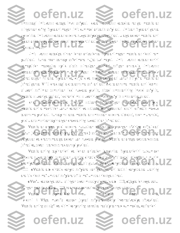 ombordagi   limit-zabor   kartaga   imzo   qo‘yadi.   Ikkala   limit-zabor   kartasida   har   gal   materiallar
olingandan   so‘ng   foydalanilmagan   limit   summasi   chiqarib   qo‘yiladi.   Limitdan   foydalanilganda
oy oxirida limit-zabor kartalar korxona buxgalteriyasiga topshiriladi. Ularga asosan materiallarni
ishlab   chiqarishga   sarflash   hisobi   rasmiylashtiriladi   va   belgilangan   limitga   rioya   qilish   ustidan
nazorat qilinadi.
Limit   -   zabor   kartasiga   binoan   ishlab   chiqarishda   foydalanilmagan   materiallar   hisobi   ham
yuritiladi.   Bunda   hech   qanday   qo‘shimcha   hujjat   tuzilmaydi.   Limit   -   zabor   kartalar   sonini
kamaytirish   maqsadida   oylik   qirqib   olinadigan   talonlari   bo‘lgan   choraklik   limit-zabor
kartalaridan   ham   foydalanish   mumkin.   Agar   limit-zabor   kartalar   materiallar   doim   uzluksiz
jo‘natiladigan   hollarda   foydalanilsa,   xo‘jalik   va   boshqa   extiyojlari   uchun   bir   yo‘la   materiallar
jo‘natilganda   M-10   shakldagi   akt-talabnoma   qo‘llaniladi.   Akt-talabnoma   materiallarni   istemol
qiluvchi   bo‘limlar   tomonidan   ikki   nusxada   yozilib,   bittasi   omborchining   imzosi   qo‘yilib,
material oluvchi g a  beri ladi, ikkinchisi mol oluvchining imzosi qo‘yilib omborchida qoladi.
Ishlab   chiqarishga   barcha   limitdan   ortiqcha   jo‘natiladigan   materiallar   uchun   yoki
materiallarni   almashtirish   uchun   sababini   va   ortiqcha   sarf   aybdorlari   kodini   ko‘rsatib   maxsus
talabnoma   yoziladi.   Bunday   hollarda   materiallar   ombordan   korxona   direktori,   bosh   muhandisi,
yoki ular tomonidan tayinlangan shaxslarning ruxsati bilan jo‘natiladi.
Materiallar   chetga   yoki   korxona   hududidan   tashqarida   joylashgan   o‘zining   xo‘jaliklari
uchun   jo‘natilganda   nakladnoylar   (M-11-shakl)   qo‘llaniladi.   Ular   ta’minot   bo‘limi   tomonidan
naryadlar   va   shartnomalarga   asosan   uch   nusxada   yoziladi.   Materiallar   chetga   avtotransportda
jo‘natilsa, tovar – transport nakladnoyi yoziladi. 
Materiallarning   tayinlanishi   va   ishlab   chiqarish   jarayonida   foydalanishini   turkumlash
korxona   buxgalteriyasi   tomonidan   ularning   sintetik   hisobini   to‘ g‘ ri   tashkil   etish   uchun   muhim
ahamiyat   kasb   etadi.   Materiallarning   har   bir   guruhi   tegishli   schyotlarda   hisobga   olinadi.   Bu
1000-   «Materiallar»   sintetik   schyot   bo‘yicha   ochilgan   ikkinchi   tartibli   schyotlarda   ularning
analitik hisob ma’lumotlari bo‘yicha to‘liq ma’lumotlar hisobga olinadi.
«Mas’ul saqlashga qabul qilingan tovar-moddiy qiymatliklar» - 002, «Qayta ishlovga qabul
qilingan materiallar» esa – 003 balansdan tashqari schyotlarda hisobga olinadi.
Material   qiymatliklar   pul   o‘lchovida   hisobga   olinib,
19-sonli   BHMSga   muvofiq   saqlash   joylari   bo‘yicha   davriy   inventarizatsiya   o‘tkaziladi.
Materiallarning qoldig‘i va kirimi schyotning   d ebetida haqiqiy tannarx summasida, sarflanishi – 