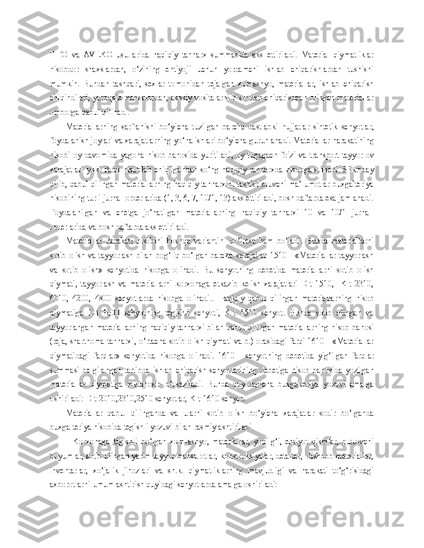 FIFO   va   AVEKO   usullarida   haqiqiy   tannarx   summasida   aks   ettiriladi.   Material   qiymatliklar
hisobdor   shaxslardan,   o‘zining   ehtiyoji   uchun   yordamchi   ishlab   chiqarishlardan   tushishi
mumkin.   Bundan   tashqari,   sexlar   tomonidan   tejalgan   xomashyo,   materiallar,   ishlab   chiqarish
chiqindilari, yaroqsiz mahsulotdan, asosiy vositalarni hisobdan chiqarishdan olingan materiallar
omborga qabul qilinadi.
Materiallarni ng   sarflanishi   bo‘yicha   tuzilgan   barcha   dastlabki   hujjatlar   sintetik   schyotlar,
foydalanish joylari va xarajatlarni ng  yo‘nalishlari bo‘yicha guruhlanadi. Materiallar harakatining
hisobi   oy  davomida   yagona   hisob  bahosida   yuritiladi,   oy  tugagach   foizi   va   transport-tayyorlov
xarajatlari   yoki   farqi   hisoblab   chiqilgandan   so‘ng   haqiqiy   tannarxda   hisobga   olinadi.   SHunday
qilib, qabul qilingan materiallarning haqiqiy tannarxini tashkil etuvchi ma’lumotlar buxgalteriya
hisobining turli jurnal-orderlarida (1, 3, 6, 7, 10/1, 13) aks ettiriladi, bosh daftarda esa jamlanadi.
Foydalanilgan   va   chetga   jo‘natilgan   materiallarning   haqiqiy   tannarxi   10   va   10/1   jurnal-
orderlarida va  b osh daftarda aks ettiriladi.
Materiallar   harakati   hisobini   boshqa   variantini   qo‘llasa   ham   bo‘ladi.   Bunda   materiallarni
sotib  olish va tayyorlash  bilan bog‘liq bo‘lgan barcha xarajatlar  1510 - «Materiallar  tayyorlash
va   sotib   olish»   schyotida   hisobga   olinadi.   Bu   schyotning   debetida   materiallarni   sotib   olish
qiymati,   tayyorlash   va   materiallarni   korxonaga   etkazib   kelish   xarajatlari   D-t   1510,     K-t   2310,
6010,   4200,   4800   schyotlarda   hisobga   olinadi..   Haqiqiy   qabul   qilingan   materiallarning   hisob
qiymatiga   D-t   1000   schyotning   tegishli   schyoti,   K-t   1510   schyot.   Bunda   sotib   olingan   va
tayyorlangan materiallarning haqiqiy tannarxi bilan qabul qilingan materiallarning hisob bahosi
(reja, shartnoma tannarxi, o‘rtacha sotib olish qiymati va b.) orasidagi farqi 1610 - «Materiallar
qiymatidagi   farqlar»   schyotida   hisobga   olinadi.   1610   -   schyotning   d ebetida   yig‘ilgan   farqlar
summasi   belgilangan   tartibda   ishlab   chiqarish   schyotlarining   d ebetiga   hisob   bahosida   yozilgan
materiallar   qiymatiga   mutanosib   o‘tkaziladi.   Bunda   quyidagicha   buxgalteriya   yozuvi   amalga
oshiriladi: D-t 2010,2310,2510 schyotlar, K-t 1610 schyot.
Materiallar   qabul   qilinganda   va   ularni   sotib   olish   bo‘yicha   xarajatlar   sodir   bo‘lganda
buxgalteriya hisobida tegishli yozuvi bilan rasmiylashtiriladi.
  Korxonaga   tegishli   bo‘lgan   xom-ashyo,   materiallar,   yoqilg‘i,   ehtiyot   qismlar,   butlovchi
buyumlar, sotib olingan yarim tayyor mahsulotlar, konstruksiyalar, detallar, idishbob materiallar,
inventarlar,   xo‘jalik   jihozlari   va   sh.k.   qiymatliklarning   mavjudligi   va   harakati   to‘g‘risidagi
axborotlarni umumlashtirish quyidagi schyotlarda amalga oshiriladi: 