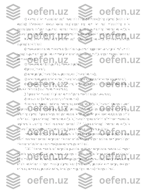 b)   xizmat   qilish   muddatidan   qat’i   nazar   bir   birligi   (komplekti)ning   qiymati   (sotib   olish
vaqtida)   O‘zbekiston   Respublikasida   belgilangan   eng   kam   ish   haqi   miqdorining   ellik
barobarigacha   bo‘lgan   buyumlar.   Rahbar   hisobot   yilida   buyumlarning   inventar   va   xo‘jalik
jihozlari tarkibida hisobga olinishi uchun qiymatining past chegarasini belgilash huquqiga ega.
Xizmat   qilish   muddati   va   qiymatidan   qat’i   nazar   inventar   va   xo‘jalik   jihozlari   tarkibiga
quyidagilar kiritiladi:
a) maxsus asboblar va moslamalar (alohida buyurtmani tayyorlash uchun yoki ma’lum bir
turdagi buyumlarni seriyali va ommaviy ishlab chiqarish uchun mo‘ljallangan maqsadli asboblar
va moslamalar);
b) maxsus va sanitar buyumlar, maxsus poyafzal;
v) yotoq jihozlari;
g) kanselyariya jihozlari (kalkulyatorlar, stol jihozlari va h.k.);
d) oshxona va ovqatlanish xonasi jihozlari shuningdek, ovqatlanish xonasi choyshablari;
e) xarajatlari, ularni qurish, qurilish-montaj ishlari tannarxiga olib boriladigan vaqtinchalik
(titulsiz inshootlar) qurilma va moslamalar;
j) foydalanish muddati bir yildan kam bo‘lgan almashtiriladigan uskunalar;
z) ov qurollari (ko‘kan, qopqon, to‘rlar va h.k.).
Korxonalar   mustaqil   ravishda   inventarlar,   asboblar   va   xo‘jalik   jihozlarni   hisobga  oluvchi
schyotlarni   ularning   moliyaviy-xo‘jalik   faoliyatidagi   o‘rni   va   roliga   qarab   ochishlari   mumkin.
Ularning   qiymati   foydalanishga   berilgan   vaqtda   ishlab   chiqarish   yoki   davr   xarajatlariga   to‘liq
qo‘shiladi. Foydalanishdagi inventar va xo‘jalik jihozlarining saqlanishini ta’minlash maqsadida
keyinchalik   ularning   hisobi   balansdan   tashqari   014   "Foydalanishdagi   inventar   va   xo‘jalik
jihozlari" schyotida sex, ombor va alohida foydalanuvchilar bo‘yicha yuritiladi.
Inventar   va   xo‘jalik   jihozlari   keyinchalik   foydalanishga   yaroqsiz   xolga   kelgan   hollarda
ularni   balansdan   tashqari   schyotdan   hisobdan   chiqarish   belgilangan   tartibda   rasmiylashtirilgan
hisobdan chiqarish dalolatnomasiga asosan amalga oshiriladi.
  1090 "Boshqa materiallar" schyotida yuqorida keltirilgan  schyotlarda nazarda tutilmagan
materiallarning   mavjudligi   va   harakati   hisobga   olinadi.   Bu   erda   ishlab   chiqarish   chiqindilari
(qirqimlar,   qirindi   va   sh.k.);   tuzatib   bo‘lmaydigan   yaroqsiz   mahsulotlar;   asosiy   vositalarning
chiqib   ketishidan   olingan   moddiy   qiymatliklar   (metallolom,   yaroqsiz   xom   ashyo,   eskirgan
shinalar, kameralar, yaroqsiz rezina, ishlatilgan moy, nigrol va h.k.) hisobga olinadi. 