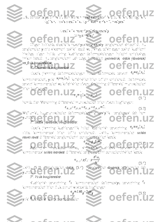  .  Superpozitsiya prinsipi. Sen-Venan masalasi: chozilish; buralish.  Sof egilish.
Egilish. Tekis elastiklik .   Eyri kuchlanish funksiyasi
Elastiklik nazariyasining asosiy 
tenglamalari
O‘tgan   boblarda   elastiklik   nazariyasining   asosiy   tenglamalari   chiqarildi.   Bu
tenglamalar   yopiq   sistemani   tashkil   etadi   va   jismga   ta’sir   etgan   tashqi   kuchlarni
hisobga   olgan   holda   uning   kuchlangan-deformatsialangan   holatini   aniqlashga
imkon   beradi.   Bu   tenglamalarni   uch   turga   bo‘ladilar:   geometrik,   statik   (dinamik)
va fizik tenglamalar.
1 0
. Geometrik tenglamalar.
Elastik   jismning   deformatsialangan   holati   deformatsia   tenzori  εij=	εij(xk)
komponentalari,   yoki  	
ui=	ui(xk)   ko‘chishlar   bilan   to‘lqin   aniqlanadi.   Deformatsia
tenzori komponentalari va ko‘chishlar o‘zaro Koshining differensial munosabatlari
bilan bog‘langan:	
εij=	1
2(ui,j+uj,i)
(5.1)
hamda Gen-Venanning differensial munosabatlari bilan o‘zaro bog‘langan:	
εik,jℓ+εjℓ,ik−	εiℓ,jk−	εjk,iℓ=	0.
          (5.2)
Ma’lumki,   bu   munosabatlar   deformatsialarning   uzviylik     tenglamasi   deb   ham
yuritiladi.
2 0
. Statik (dinamik) tenglamalar.
Elastik   jismning   kuchlanganlik   holati   kuchlanish   tenzorining  	
σij=	σij(xk)
oltita   komponentasi   bilan   to‘liq   aniqlanadi.   Ushbu   komponentalar   uchta
muvozanat  differensial tenglamalarini qanoatlantirishlari kerak:	
σij,j+ρ	fi=	0
. (5.3)
Agar   jism   harakatda   bo‘lsa,   simmetrik   kuchlanish   tenzorining   olti
komponentasi  uchta harakat  differensial tenglamalarini qanoatlantirishlari kerak:	
σij,j+	ρf	i=	ρд2ui	
дt	2
. (5.4)
Ushbu   (5.3)   -   tenglamalar   statik,   (5.4)   -   tenglamalar   dinamik   tenglamalar   deb
yuritiladi.
3 0
. Fizik tenglamalar.
Kuchlanish   tenzorining  	
σij   komponentalari   deformatsiya   tenzorining  	εij
komponentalari bilan Guk qonuni vositasida bog‘langan 	
σij=	λθδ	ij+2με	ij
(5.5) 
yoki 	
ui  ko‘chish komponentalari bilan 