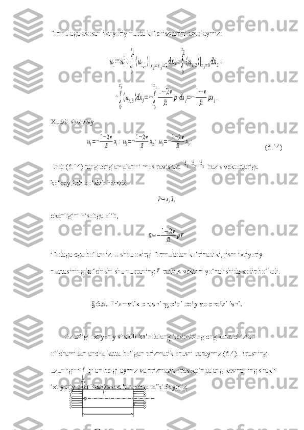 formulaga asosan ixtiyoriy nuqta ko‘chishlarini aniqlaymiz:u1=	u1
0+∫
0
x1
(u1,1	)|x2=x3=0dx	1+∫
0
x2
(ui,2)|x3=0dx	2+	
+∫
0
x3
(ui,3)dx	3=−∫
0
x1
1−2v	
E	
p⋅dx	1=−	
1−v
E	
px	1.
Xuddi shunday	
u1=−1−2v	
E	x1;u2=−1−2v	
E	x2;u3=−1−2v	
E	x3;
   (6.14)
Endi (6.14) ning tenglamalarini mos ravishda 	
⃗э1,⃗э2,⃗э3  bazis vektorlariga 
ko‘paytirib qo‘shib hamda 	
⃗r=xi⃗эi
ekanligini hisobga olib,	
⃗u=−	1−2v	
E	p⃗r
ifodaga ega bo‘lamiz. Ushbu oxirgi formuladan ko‘rinadiki, jism ixtiyoriy 
nuqtasining ko‘chishi shu nuqtaning 	
⃗r  radius-vektori yo‘nalishida sodir bo‘ladi.
§ 6.5. Prizmatik brusning o‘qi bo‘ylab cho‘zilishi.
Uzunligi ixtiyoriy shaklli ko‘ndalang kesimining eng katta chiziqli 
o‘lchamidan ancha katta bo‘lgan prizmatik brusni qaraymiz (6.4). Brusning 
uzunligini 	
ℓ  bilan belgilaymiz va prizmatik brus ko‘ndalang kesimining shakli 
ixtiyoriy ekanligini yana bir marta ta’kidlaymiz.            x
2
                      M(x
k )          
            o     
                                                  x
3
                                                    
                     
                    6.4-chizma.   O 