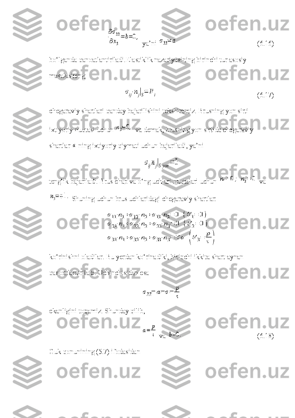 ∂σ33	
∂x3
=	b=0, ya’ni 	σ33=	a (6.16)
bo‘lganda qanoatlantiriladi.Elastiklik nazariyasining birinchi tur asosiy 
masalasining	
σij⋅nj|S=	Fi
(6.17)
chegaraviy shartlari qanday bajarilishini tekshiramiz. Brusning yon sirti 
ixtiyoriy nuqtasi uchun 	
n3=0,  va demak, brusning yon sirtida chegaraviy 
shartlar 	
a  ning ixtiyoriy qiymati uchun bajariladi, ya’ni	
σijnj|Syon	=0
tenglik bajariladi. Brus chap va o‘ng uchlari nuqtalari uchun 	
n1=	0;	n2=	0  va	
n3=∓1.
 Shuning uchun brus uchlaridagi chegaraviy shartlar:	
σ11⋅n1+σ12⋅n2+σ13⋅n3=	0	(F	1=	0)	
σ21⋅n1+σ22⋅n2+σ23⋅n3=	0	(F	2=	0)	
σ31⋅n1+σ32⋅n2+σ33⋅n3=	∓	σ	(F	3=	p
s	)
ko‘rinishni oladilar. Bu yerdan ko‘rinadiki, birinchi ikkita shart aynan 
qanoatlantiriladi.  Uchinchisidan esa  	
σ33=	a=	σ=	p
s
ekanligini topamiz. Shunday qilib,	
a=	p
s
 va 	b=0. (6.18)
Guk qonunining (5.7) ifodasidan 