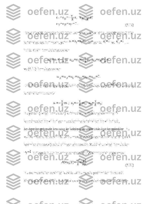 ε11=	ε22=−	v
E	σ,	σ33=	1
E	σ,	
ε12=	ε23=	ε31=	0.        (6.19)
Faraz qilaylik, jismning boshi bilan ustma-ust tushuv- chi nuqtasining atrofi bikr
ko‘chishga ega bo‘lmasin, ya’ni 	
x1=	x2=	x3=	0  bo‘lganda 	ui
0=	0  va 	ui,j
0	=0 .  U 
holda Koshi formulalariga asosan	
u1,1	=	ε11=−	v
E	σ;	u2,2	=ε12=−	v
E	σ;	u3,3	=ε33=	v
E	σ.
va (6.10) formulaga asosan	
u1,2	=	u1,3	=	u2,1	=	u3,3	=	u3,1	=	u3,2	=	0.
Endi 	
ui,j  larning topilgan qiymatlarini (6.13) formulaga qo‘yib 	M	(xk)  nuqtaning
ko‘chishlarini topamiz	
u1=−	v
E	σx	1;	u2=−	v
E	σx	2;	u3=	v
E	σx	3;
Bu yerdan (oxirgi formuladan) ko‘rinadiki,  ko‘ndalang kesimning 	
x3  
koordinatalari bir xil bo‘lgan nuqtalarining ko‘chishlari bir xil bo‘ladi, 
boshqacha aytganda brusning ko‘ndalang kesimlari teksligicha qoladilar.   Bu 
xulosa materiallar qarshilida ushbu masala qaralayotganda boshlang‘ich (tekis 
kesimlar qipotezasi) qabul qilingan gipotesadir. Xuddi shu oxirgi formuladan	
x3=ℓ
 bo‘lganda butun brusning qanchaga cho‘zilishini topish qiyin emas:	
Δℓ	=u3(ℓ)=	σℓ
E	=	pℓ
EF
              (6.20)
Bu esa materiallar qarshiligi kursida ushbu masala yechimidan iborat edi. 
Shunday qilib, elastiklik nazariyasi asosiy tenglamalarini yechishdan olingan  