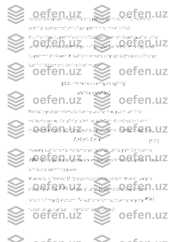 natijalar qaralayotgan masalaning aniq yechimidan iborat bo‘lib, materiallar 
qarshiligi kursidan ma’lum bo‘lgan yechim bilan bir xil bo‘ladi.
Shu bilan birga bu yechimlar aniq bo‘ladi, agar brusni cho‘zuvchi kuchlar uning 
uchlari bo‘yicha tekis taqsimlangan bo‘lsa. Lekin Sen-Venan prinsipiga asosan 
bu yechimni cho‘zuvchi p  kuchlar boshqacha qo‘yilganda (masalan, to‘plangan 
kuch holida) ham aniq deb hisoblash mumkin.
§ 6.6. Prizmatik brusning o‘z og‘irligi
ta’sirida cho‘zilishi.
Vertikal joylashgan prizmatik brusning uzunligi 	
ℓ  va yuqori uchi bilan 
mahkamlangan va o‘z og‘irligi ta’siri ostida bo‘lsin. Koordinatalar boshini 
brusning pastki uchi og‘irlik markazida joylashtiramiz.  Demak, brusga faqat	
f1=	f2=0,f3=−g
                       (6.21) 
massaviy kuchlar hamda mahkamlangan balandki uchida yig‘indisi brusning	
ρgℓs
 og‘irligiga teng bo‘lgan reaktiv sirt kuchlari ta’sir etadi, bu yerda 	s - brus 
ko‘ndalang kesimining yuzasi.
Muvozanat differensial (6.1) tenglamalari hamda Beltrami-Mitchell uzviylik 
shartlari (bu holda 	
f3≠0  bo‘lganligi uchun (5.97) Beltrami tenglamalarini 
ishlatib bo‘lmaydi) shartlarini 	
σij  kuchlanishlarning, brusning ixtiyoriy 	M	(xk)  
nuqtasi uchun, quyidagi      qiymatlari qanoatlantiradi: 