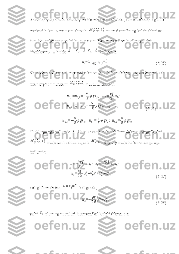 Brusning yuqori uchi shunday mahkamlangan bo‘lsinki, bunda uchning og‘irlik 
markazi bilan ustma-ust tushuvchi M	0(0,0	,ℓ)  nuqtasi atrofining ko‘chishlari va 
burilishi nolga teng, ya’ni bu nuqta atrofi ko‘chmaydi va burilmaydi deb 
hisoblaymiz. U holda 	
x1=	x2=	0,x3=	ℓ  bo‘lganda	
ui=0
 va 	ui,j=0. (6.25)
Koshining differensial munosabatlari va (6.10) formulalarga asosan integrallash 
boshlang‘ich nuqtasini 	
M	0(0,0	,ℓ)  nuqtada deb olib,	
u1,1	=u2,2	=−v
E	ρgx	3;	u3,3=	ρg
E	x3;	
u1,2	=0;u1,3=−v
E	ρgx	1;	u2,1	=0;
                     (6.26)	
u2,3=−	v
E	ρgx	2;	u3,1	=	v
E	ρgx	1;	u3,2	=	v
E	ρgx	2.
ifodalarga ega bo‘lamiz. Bu ifodalar asosida (6.13) formulalarda integrallashni	
M	0(0,0	,ℓ)
 nuqtadan boshlab bajarib 	M	(xk)  ixtiyoriy nuqta ko‘chishlariga ega 
bo‘lamiz:	
u1=−	vρg
E	x1x3;	u2=−	vρg
E	x2x3;	
u3=	ρg
2E	[x32+v(x12+x22)−ℓ2];
      (6.27)
oxirgi formuladan 	
x1=	x2=0  bo‘lganda,	
u3=−	ρg
2E	(ℓ2−	x32),
(6.28)
ya’ni 	
x3  o‘qining nuqtalari faqat vertikal ko‘chishlarga ega. 