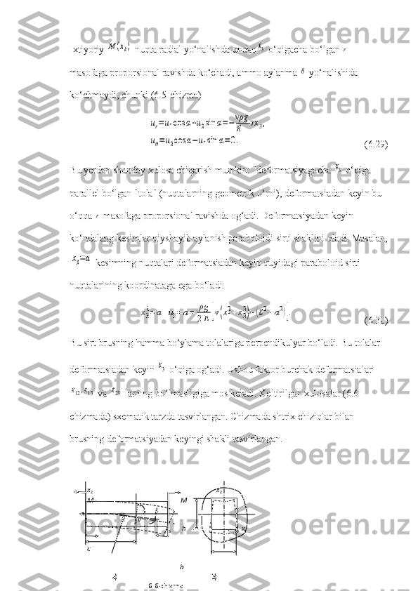 Ixtiyoriy M	(xk)  nuqta radial yo‘nalishda undan	x3  o‘qigacha bo‘lgan 	r  
masofaga proporsional ravishda ko‘chadi, ammo aylanma 	
θ  yo‘nalishida 
ko‘chmaydi, chunki (6.5-chizma)	
ur=u1cos	α+u2sin	α=−vρg
E	rx	3,	
uθ=u2cos	α−u1sin	α=0.
       (6.29)
Bu yerdan shunday xulosa chiqarish mumkin: "deformatsiyagacha 	
x3  o‘qiga 
parallel bo‘lgan "tola" (nuqtalarning geometrik o‘rni), deformatsiadan keyin bu 
o‘qqa 	
r  masofaga proporsional ravishda og‘adi. Deformatsiyadan keyin 
ko‘ndalang kesimlar qiyshayib aylanish paraboloidi sirti shaklini oladi. Masalan,	
x3=a
 kesimning nuqtalari deformatsiadan keyin quyidagi paraboloid sirti 
nuqtalarining koordinataga ega bo‘ladi:	
x31=	a+u3=	a=	ρg
2E	[v(x12+x22)−	(ℓ2−	a2)].
       (6.30)
Bu sirt brusning hamma bo‘ylama tolalariga perpendikulyar bo‘ladi. Bu tolalar 
deformatsiadan keyin 	
x3  o‘qi ga og‘adi. Ushbu faktor burchak deformatsialari	
ε12,ε13
 va 	ε23  larning bo‘lmasligiga mos keladi. Keltirilgan xulosalar (6.6-
chizmada) sxematik tarzda tasvirlangan. Chizmada shtrix chiziqlar bilan 
brusning deformatsiyadan keyingi shakli tasvirlangan.
         x
2                                                                         x
2
         M                                                  M
                           
                                      v                 
                                                      x
3        h                                  x
1
                                  
         c                                                               
                                                              b  
                       a)                                                      b)
6.6-chizma  o 