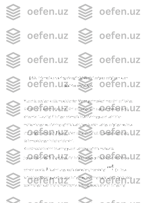 § 6.7. Prizmatik brusning o‘z og‘irligi va o‘qi bo‘ylab qo‘yilgan kuch
ta’sirida cho‘zilishi.
Yuqorida qaralgan sodda masalalar Sen-Venan yarimteskari metodini qo‘llashga
doir edi. Endi superpozitsia metodini qo‘llashga doir quyidagi masalani qarab 
chiqamiz: "Uzunligi ℓ  bo‘lgan prizmatik brus o‘zining yuqori uchi bilan 
mahkamlangan va o‘zining og‘irlik kuchi, hamda erkin uchiga qo‘yilgan va brus
o‘qi bo‘ylab yo‘nalgan 	
⃗p  kuchi ta’siri ortida cho‘ziladi. Brusning kuchlangan-
deformatsialangan holati aniqlansin".
Koordinatalar boshini brusning yuqori uchining og‘irlik markazida 
joylashtiramiz va 	
x3  o‘qini brus o‘qi bo‘ylab pastga yo‘naltiramiz. Sen-Venan 
prinsipi asosida 	
⃗p  kuchni unga statik ekvivalent, intensivligi 	σ=	p
s  (	s - brus 
ko‘ndalang kesimi yuzasi) ga teng bo‘lgan va brusning pastki uchi bo‘ylab tekis 
taqsimlangan kuch bilan almashtiramiz. U holda masala chiziqli bo‘lganligi  