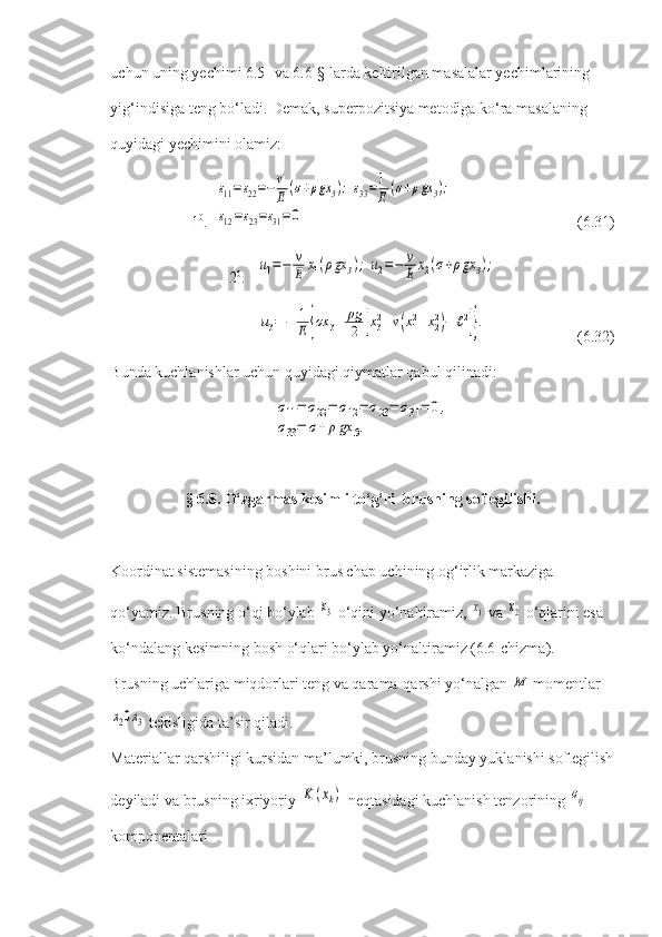 uchun uning yechimi 6.5- va 6.6-§ larda keltirilgan masalalar yechimlarining 
yig‘indisiga teng bo‘ladi. Demak, superpozitsiya metodiga ko‘ra masalaning 
quyidagi yechimini olamiz:
1 0
.  ε11=ε22=−v
E	(σ+ρgx	3);	ε33=1
E	(σ+ρgx	3);	
ε12=ε23=ε31=0   (6.31)
2 0
.   	
u1=−	v
E	x1(ρgx	3);	u2=−	v
E	x2(σ+ρgx	3);
      	
u3=−	1
E	{σx	3+	ρg
2	[x32+v(x12+x22)−	ℓ2]}.     (6.32)
Bunda kuchlanishlar uchun quyidagi qiymatlar qabul qilinadi:	
σ11=	σ22=	σ12=	σ23=	σ31=	0,	
σ33=	σ+ρgx	3.
§ 6.8. O‘zgarmas kesimli to‘g‘ri  brusning sof egilishi.
Koordinat sistemasining boshini brus chap uchining og‘irlik markaziga 
qo‘yamiz. Brusning o‘qi bo‘ylab 	
x3  o‘qini yo‘naltiramiz, 	x1  va 	x2  o‘qlarini esa 
ko‘ndalang kesimning bosh o‘qlari bo‘ylab yo‘naltiramiz (6.6-chizma). 
Brusning uchlariga miqdorlari teng va qarama-qarshi yo‘nalgan 
M  momentlar	
x20x3
 tekisligida ta’sir qiladi.
Materiallar qarshiligi kursidan ma’lumki, brusning bunday yuklanishi sof egilish
deyiladi va brusning ixriyoriy 	
K	(xk)  neqtasidagi kuchlanish tenzorining 	σij  
komponentalari 