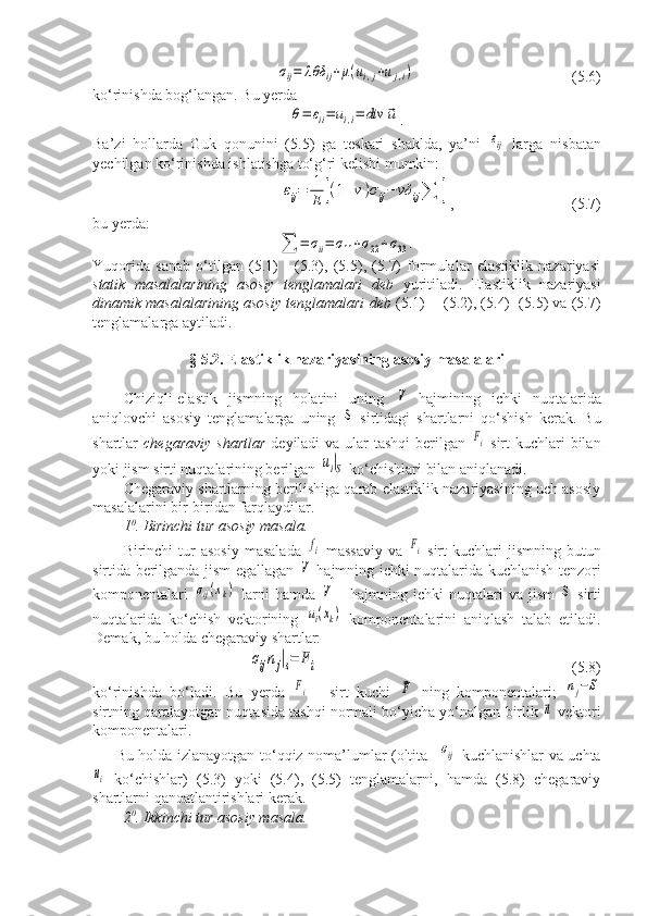 σij=	λθδ	ij+μ(ui,j+uj,i)   (5.6)
ko‘rinishda bog‘langan. Bu yerda	
θ=	εii=	ui,i=	div	⃗u
.
Ba’zi   hollarda   Guk   qonunini   (5.5)   ga   teskari   shaklda,   ya’ni  	
εij   larga   nisbatan
yechilgan ko‘rinishda ishlatishga to‘g‘ri kelishi mumkin:	
εij=	1
E	[(1+v)σij−	vδ	ij∑	]
,   (5.7)
bu yerda:	
∑	=	σii=	σ11+σ22+σ33	.
Yuqorida   sanab   o‘tilgan   (5.1)   -   (5.3),   (5.5),   (5.7)   formulalar   elastiklik   nazariyasi
statik   masalalarining   asosiy   tenglamalari   deb   yuritiladi.   Elastiklik   nazariyasi
dinamik masalalarining asosiy tenglamalari deb  (5.1)  - (5.2), (5.4)  (5.5) va (5.7)
tenglamalarga aytiladi.
§ 5.2. Elastiklik nazariyasining asosiy masalalari
Chiziqli-elastik   jismning   holatini   uning  	
V   hajmining   ichki   nuqtalarida
aniqlovchi   asosiy   tenglamalarga   uning  	
S   sirtidagi   shartlarni   qo‘shish   kerak.   Bu
shartlar   chegaraviy  shartlar   deyiladi  va ular  tashqi  berilgan  	
Fi   sirt  kuchlari  bilan
yoki jism sirti nuqtalarining berilgan 	
ui|S  ko‘chishlari bilan aniqlanadi.
Chegaraviy shartlarning berilishiga qarab elastiklik nazariyasining uch asosiy
masalalarini bir-biridan farqlaydilar.
1 0
. Birinchi tur asosiy masala.
Birinchi   tur  asosiy  masalada  	
fi   massaviy   va  	Fi   sirt   kuchlari  jismning   butun
sirtida berilganda jism egallagan  	
V   hajmning ichki nuqtalarida kuchlanish tenzori
komponentalari  	
σij(xk)   larni   hamda  	V   -   hajmning   ichki   nuqtalari   va   jism  	S   sirti
nuqtalarida   ko‘chish   vektorining  	
ui(xk)   komponentalarini   aniqlash   talab   etiladi.
Demak, bu holda chegaraviy shartlar: 	
σijnj|s=	Fi
           (5.8)
ko‘rinishda   bo‘ladi.   Bu   yerda  	
Fi   -   sirt   kuchi  	⃗F   ning   komponentalari;  	nj−S
sirtning qaralayotgan nuqtasida tashqi normali bo‘yicha yo‘nalgan birlik 	
⃗n  vektori
komponentalari.
Bu holda izlanayotgan to‘qqiz noma’lumlar (oltita   	
σij   kuchlanishlar va uchta	
ui
  ko‘chishlar)   (5.3)   yoki   (5.4),   (5.5)   tenglamalarni,   hamda   (5.8)   chegaraviy
shartlarni qanoatlantirishlari kerak.
2 0
. Ikkinchi tur asosiy masala. 