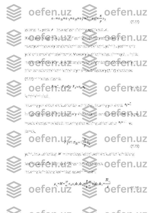 σ11=	σ22=	σ12=	σ23=	σ31=	0,	σ33=	E
ρ	x2       (6.33)
ga teng. Bu yerda 	
ρ  - brus egilgan o‘qining egrilik radiusi.
Xuddi yuqoridagi masalalarda bo‘lgani kabi, (6.33) yechim elastiklik 
nazariyasining asosiy tenglamalarini qanoatlantishlarini, ya’ni bu yechim aniq 
yoki aniq emasligini tekshiramiz. Massaviy kuchlar hisobga olinmaydi. U holda 
Beltrami-Metchell va muvozanat tenglamalari to‘g‘ridan-to‘g‘ri tekshirish yo‘li 
bilan qanoatlantirishlarini ko‘rish qiyin emas. Chegaraviy (6.17) shartlar esa 
(6.33) ni hisobga olganda
F1=0,	F2=0,	F3=σ33n3
   (6.34)
ko‘rinishni oladi.
Brusning yon sirtlari sirt kuchlaridan xoli bo‘lsa, brusning yon sirtida 	
n3=0  
bo‘lganligi uchun, (6.34) chegaraviy shartlar aynan qanoatlantiriladi va bu narsa 
masala shartiga mos keladi. Brusning chap va o‘ng uchlari uchun 	
n3=±1  va 
demak,	
F	3=	±	σ33=	±	E
ρ	
x2.
(6.35)
ya’ni, brus uchlaridagi 	
M  momentlarga keltiriluvchi sirt kuchlari ko‘ndalang 
kesimda xuddi 	
σ33  kabi taqsimlangan bo‘lishlari kerak.
Brusning ko‘ndalang kesimidagi eguvchi moment	
μx1=	M	=∬
S
σ33x2dx	1dx	2=	E
ρ∬
S	
x2
2dx	1dx	2=	
EI	x1
ρ
 (6.36) 