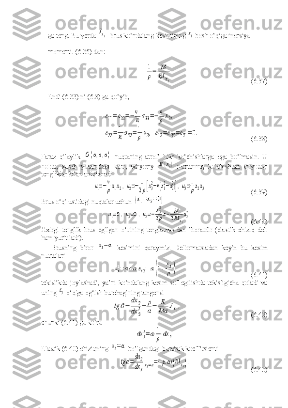 ga teng. Bu yerda Ix1 - brus ko‘ndalang kesimining 	x1  bosh o‘qiga inersiya 
momenti. (6.36) dan:	
1
ρ
=	M
EI	x1
.   (6.37)
Endi (6.33) ni (6.8) ga qo‘yib,	
ε11=	ε22=−	v
E	σ33=−	v
ρ	x2,	
ε33=	1
E	σ33=	1
ρ	x2,	ε12=	ε23=	ε31=	0.
(6.38)
Faraz   qilaylik  	
О	(о,о,о)   nuqtaning   atrofi   bikr   ko‘chishlarga   ega   bo‘lmasin.   U
holda,   xuddi   yuqoridagi   kabi,   ixtiyoriy  	
К	(хк)   nuqtaning   ko‘chishlari   quyidagi
tengliklar bilan aniqlanadi:	
u1=−v
ρx1x2,u2=−	1
2ρ[x3
2−v(x1
2−x2
2)],u3=1
ρx2x3.
    (6.39)
Brus o‘qi ustidagi nuqtalar uchun 	
(x1=	x2=	0)	
u1=0,u3=0,u2=−	x32
2ρ=−	M
2EI	x1
x32.
      (6.40)
Oxirgi   tenglik   brus   egilgan   o‘qining   tenglamasidan   iboratdir   (elastik   chiziq   deb
ham yuritiladi).
Brusning   biror  	
х3=а   kesimini   qaraymiz.   Deformatsiadan   keyin   bu   kesim
nuqtalari	
х31=	а+а⋅ε33=	а(1+	
х2
ρ	)
                 (6.41)
tekislikda   joylashadi,   ya’ni   ko‘ndalang   kesim   sof   egilishda   tekisligicha   qoladi   va
uning 	
х3  o‘qiga og‘ish burchagining tangensi	
tg	ϑ=	
dx	2	
dx	3
1=	ρ
a=	E
Ma	Jx1,
                (6.42)
chunki (6.41) ga ko‘ra	
dx	3
1=	a⋅1
ρ⋅dx	2
Elastik (6.40) chiziqning 	
х3=а  bo‘lgandagi burchak koeffitsienti
tg	α=	
du	2	
dx	3
|x3=a=−	μa/(EI	x1).
          (6.43) 