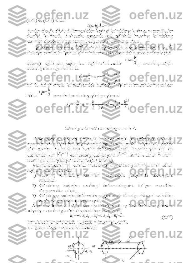 (6.42) va (6.43) lardantg	α⋅tg	ϑ=−	1.
Bundan   elastik   chiziq   deformatsiadan   keyingi   ko‘ndalang   kesimga   perpendikular
ekanligi   ko‘rinadi.   Boshqacha   aytganda   sof   egilishda   brusning   ko‘ndalang
kesimlari elastik chiziqqa perpendikulyar tekis kesimlarga o‘tadi.
Egilishgacha   brusning  	
х3=а   ko‘ndalang   kesimida   b   va   h   tomonlari  	х1   va  	х2
o‘qlariga parallel bo‘lgan to‘g‘ri to‘rtburchak ajratilgan deb tasavvur qilamiz (6.6-
chizma).   Egilishdan   keyin,   bu   to‘g‘ri   to‘rtburchak  	
х1=±	b
2 ,   tomonlari,   to‘g‘ri
chiziqligicha qolganlari holda	
x11=±	b
2+u1=±	b
2	(1−	
vx	2
ρ	)
bo‘lib,   6.6-chizmada   ko‘rsatilgandek   buriladi.   To‘g‘ri   to‘rtburchakning   qolgan
ikkita 	
х2=±	h
2  tomonlari parabola yoylariga aylanadi:	
x21=±	h
2+u2=±	h
2−	1
2ρ	[a2−	v(x12−	h2
4	)].
Doiraviy   prizmatik   brusning   buralishi .
Faraz   qilaylik ,   doiraviy   prizmatik   brusning   chetki   ko ‘ ndalang   kesimlarida
momentlarining   qiymatlari   teng   ishoralari   ega   qarama - qarshi   bo ‘ lgan   juft   kuchlar
ta ’ sir   etsinlar .   Bu   holda   brus   buralib   deformatsialanadi.   Brusning   yon   sirti   sirt
kuchlaridan xoli 	
(Fi=0)  va massaviy kuchlar yo‘q 	(fi=0) . Aniqlik uchun 	x3  o‘qini
brusning o‘qi bo‘ylab yo‘naltiramiz (6.7-chizma).
Materiallar   qarshiligi   kursida   masalaning   elementlar   yechimini   olish   uchun
quyidagi farazlar kiritiladi: 
1) Brusning   ko‘ndalang   kesimlari   deformatsia   jarayonida   tekisligicha
qoladilar;
2) Ko‘ndalang   kesimlar   orasidagi   deformatsiagacha   bo‘lgan   masofalar
o‘zgarmasdan qoladi;
3) Ko‘ndalang kesimlar deformatsia natijasida bir-birlariga nisbatan buriladilar
va ularning radiuslari o‘zgarmaydilar.
Agar   shu   farazlarni   to‘g‘ri   deb   hisoblasak,   brusning   biror   ko‘ndalang   kesimi
ixtiyoriy nuqtasining ko‘chish vektori komponentalari	
u1=−	τx2x3,	u2=τx1x3,	u3=	0.
      (6.44)
formulalar bilan aniqlanadi. Bu yerda-	
τ  brusning uzunlik
Birligidagi o‘zgarmas buralish burchagi.
                                                                                  x
2  
                x
2                                                         K(x
k )             -M
    M                             M                        
                          x
1      x
3
  - u
1   
      - u
2                                                                x
1
                                       6.7-chizma.          