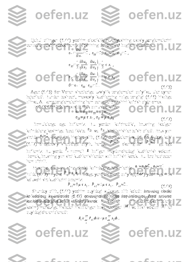 Qabul   qilingan   (6.44)   yechim   elastiklik   nazariyasining   asosiy   tenglamalarini
qanoatlantirishini tekshiramiz. Koshining defferensial bog‘lanishlaridan:ε11=
∂u1	
∂x1
=0	,ε22=	0,ε33=	0,ε12=0	,	
ε23=1
2(
∂u2	
∂x3
+
∂u3	
∂x2)=1
2	τх1,	
ε31=1
2(
∂u3	
∂x1
+
∂u1	
∂x3)=−1
2	τ	х2.	
θ=	ε11+ε22+ε33=0.
   (6.45)
Agar   (6.45)   Sen-Venan   shartlariga   uzviylik   tenglamalari   qo‘yilsa,   ular   aynan
bajariladi.   Bundan   tashqari,   massaviy   kuchlarning   nolga   tengligi   (6.46)   hisobga
olinsa, A. Lame tenglamalarining ham qanoatlantirilishini ko‘rish qiyin emas.
Endi (6.45) ifodalar asosida Guk qonuniga ko‘ra	
σ11=σ22=σ33=σ12=0	,	
σ23=	μ	τx1,σ31=	μ	τx2
            (6.47)
formulalarga   ega   bo‘lamiz.   Bu   yerdan   ko‘rinadiki,   brusning   istalgan
ko‘ndalang   kesimiga   faqat   ikkita  	
σ23   va  	σ31   kuchlanishlar   ta’sir   qiladi.   Brus   yon
sirtida  	
n3=0   ekanligini   hisobga   olib,   (6.47)   formulalarni   xuddi   6.5-§   dagi   kabi
(6.17)   chegaraviy   shartlarga   qoyib,   hamda  	
Fi=0   ekanligidan  	Pnj=0   ga   ega
bo‘lamiz.   Bu   yerda  	
⃗Pn -normali  	⃗n   bo‘lgan   maydonchadagi   kuchlanish   vektori.
Demak, brusning yon sirti kuchlanishlardan xoli bo‘lishi kerak.   Bu farq haqiqatan
ham o‘rinli.
Brusning   chap   va   o‘ng   chetki   ko‘ndalang   kesimlarida  	
n1=	n2=0	,n3=±1 .   U
holda (6.47) ni yana 	
Pnj=σijni  ifodaga yana bir marta qo‘yib, (6.44) yechimga mos
keluvchi sirt kuchlarini topamiz:	
Pn1=∓	μτx2,	Pn2=±μτx1,	Pn3=0.
  (6.48)
Shunday   qilib,   (6.44)   yechim   quyidagi   xulosaga   olib   keladi:   brusning   chetki
ko‘ndalang   kesimlarida   (6.47)   qonuniyat   bo‘yicha   taqsimlangan   faqat   urinma
kuchlanishlargina   ta’sir   etishlari   kerak.   Bu   kuchlar-           ning   doira   (ko‘ndalang
kesim) markaziga nisbatan hisoblangan bosh momenti 
(М	)  va bosh vektori 	(R)  lar
quyidagicha aniqlanadi:	
R1=∬
s
Pn1ds=−μτ∬
s
x2ds	, 