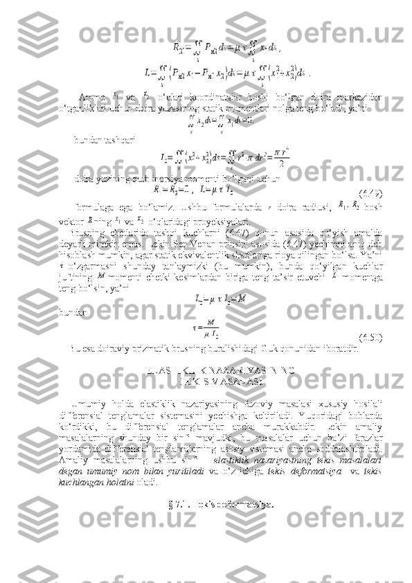R21=∬
s	
Pn2ds	=	μ	τ∬
s	
x1ds	,	
L=∬
s	
(Pn2x1−	Pn1x2)ds	=	μ	τ∬
s	
(x1
2+x2
2)ds	.Ammo  	
x1   va  	x2   o‘qlari   koordinatalar   boshi   bo‘lgan   doira   markazidan
o‘tganliklari uchun doira yuzasining statik momentlari nolga teng bo‘ladi, ya’ni	
∬
s	
x2ds=∬
s
x1ds=0.
bundan tashqari	
I0=∬
s	
(x12+x22)ds	=∬
s	
r2⋅π	dr	2=	π	r4
2
 -
doira yuzining qutb inersiya momenti bo‘lgani uchun	
R1=	R2=0	,	L=	μ	τI0
             (6.49)
formulaga   ega   bo‘lamiz.   Ushbu   formulalarda  	
r -doira   radiusi,  	R1,R2 -bosh
vektor 	
R ning 	x1  va 	x2  o‘qlaridagi proyeksiyalari.
Brusning   chetlarida   tashqi   kuchlarni   (6.47)   qonun   asosida   qo‘yish   amalda
deyarli mimkin emas. Lekin Sen-Venan prinsipi asosida (6.47) yechimni aniq deb
hisoblash mumkin, agar statik ekvivalentlik shartlariga rioya qilingan bo‘lsa. Ya’ni	
τ
-o‘zgarmasni   shunday   tanlaymizki   (bu   mumkin),   bunda   qo‘yilgan   kuchlar
juftining  	
M momenti   chetki   kesimlardan   biriga   teng   ta’sir   etuvchi  	L   momentga
teng bo‘lsin, ya’ni	
L0=	μ	τI0=	M
bundan	
τ=	M
μ	I0
                                   (6.50)
Bu esa doiraviy prizmatik brusning buralishidagi Guk qonunidan iboratdir.
ELASTIKLIK NAZARIYASINING 
TEKIS MASALASI
Umumiy   holda   elastiklik   nazariyasining   fazoviy   masalasi   xususiy   hosilali
differensial   tenglamalar   sistemasini   yechishga   keltiriladi.   Yuqoridagi   boblarda
ko‘rdikki,   bu   differensial   tenglamalar   ancha   murakkabdir.   Lekin   amaliy
masalalarning   shunday   bir   sinfi   mavjudki,   bu   masalalar   uchun   ba’zi   farazlar
yordamida   differensial   tenglamalarning   asosiy   sistemasi   ancha   soddalashtiriladi.
Amaliy   masalalarning   ushbu   sinfi   –   elastiklik   nazariyasining   tekis   masalalari
degan   umumiy   nom   bilan   yuritiladi   va   o‘z   ichiga   tekis   deformatsiya     va   tekis
kuchlangan holatni  oladi.
§ 7.1. Tekis deformatsiya. 