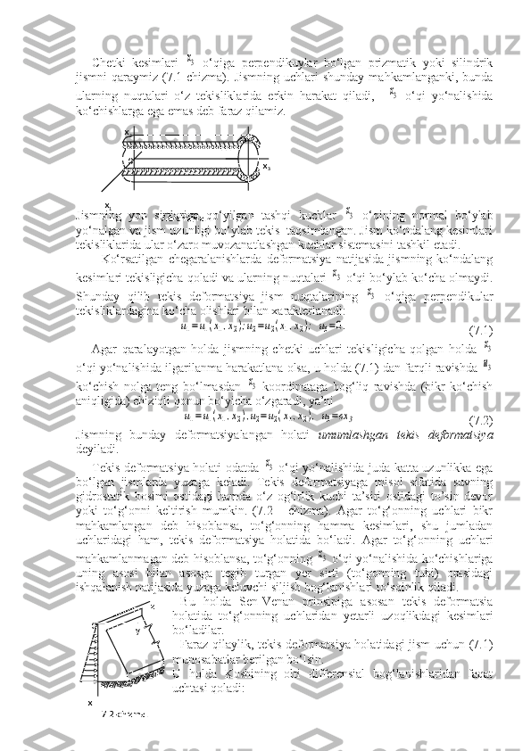 Chetki   kesimlari  x3   o‘qiga   perpendikuylar   bo‘lgan   prizmatik   yoki   silindrik
jismni   qaraymiz  (7.1-chizma).  Jismning   uchlari  shunday  mahkamlanganki,  bunda
ularning   nuqtalari   o‘z   tekisliklarida   erkin   harakat   qiladi,    	
x3   o‘qi   yo‘nalishida
ko‘chishlarga ega emas deb faraz qilamiz.
Jismning   yon   sirtlariga   qo‘yilgan   tashqi   kuchlar  	
x3   o‘qining   normal   bo‘ylab
yo‘nalgan va jism uzunligi bo‘ylab tekis  taqsimlangan. Jism ko‘ndalang kesimlari
tekisliklarida ular o‘zaro muvozanatlashgan kuchlar sistemasini tashkil etadi.
Ko‘rsatilgan   chegaralanishlarda   deformatsiya   natijasida   jismning   ko‘ndalang
kesimlari tekisligicha qoladi va ularning nuqtalari 	
x3  o‘qi bo‘ylab ko‘cha olmaydi.
Shunday   qilib   tekis   deformatsiya   jism   nuqtalarining  	
x3   o‘qiga   perpendikular
tekisliklardagina ko‘cha olishlari bilan xarakterlanadi:	
u1=	u1(x1,x2);u2=u2(x1,x2);	u3=0.
  (7.1)
Agar   qaralayotgan   holda   jismning   chetki   uchlari   tekisligicha   qolgan   holda  	
x3
o‘qi yo‘nalishida ilgarilanma harakatlana olsa, u holda (7.1) dan farqli ravishda 
u3
ko‘chish   nolga   teng   bo‘lmasdan  	
x3   koordinataga   bog‘liq   ravishda   (bikr   ko‘chish
aniqligida) chiziqli qonun bo‘yicha o‘zgaradi, ya’ni	
u1=	u1(x1,x2),u2=u2(x1,x2),	u3=cx	3
      (7.2)
Jismning   bunday   deformatsiyalangan   holati   umumlashgan   tekis   deformatsiya
deyiladi.
Tekis deformatsiya holati odatda  	
x3   o‘qi yo‘nalishida juda katta uzunlikka ega
bo‘lgan   jismlarda   yuzaga   keladi.   Tekis   deformatsiyaga   misol   sifatida   suvning
gidrostatik   bosimi   ostidagi   hamda   o‘z   og‘irlik   kuchi   ta’siri   ostidagi   to’sin   devor
yoki   to‘g‘onni   keltirish   mumkin.   (7.2   -   chizma).   Agar   to‘g‘onning   uchlari   bikr
mahkamlangan   deb   hisoblansa,   to‘g‘onning   hamma   kesimlari,   shu   jumladan
uchlaridagi   ham,   tekis   deformatsiya   holatida   bo‘ladi.   Agar   to‘g‘onning   uchlari
mahkamlanmagan deb hisoblansa, to‘g‘onning  	
x3   o‘qi yo‘nalishida ko‘chishlariga
uning   asosi   bilan   asosga   tegib   turgan   yer   sirti   (to‘gonning   tubi)   orasidagi
ishqalanish natijasida yuzaga keluvchi siljish bog‘lanishlari to‘sqinlik qiladi.
  Bu   holda   Sen-Venan   prinsipiga   asosan   tekis   deformatsia
holatida   to‘g‘onning   uchlaridan   yetarli   uzoqlikdagi   kesimlari
bo‘ladilar.
Faraz qilaylik, tekis deformatsiya holatidagi jism uchun (7.1)
munosabatlar berilgan bo‘lsin. 
U   holda   Koshining   olti   differensial   bog‘lanishlaridan   faqat
uchtasi qoladi:            x
2
           
                                                                
   x
1  
                            7.1-chizma.  O
  x
3
                                   z
      
                            y
     
       x
             7.2-chizma.
                           O 